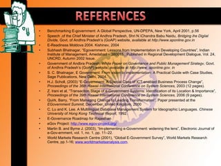 •   Benchmarking E-government: A Global Perspective, UN-DPEPA, New York, April 2001, p.56
•   Speech ,of the Chief Minister of Andhra Pradesh, Shri N.Chandra Babu Naidu, Bridging ihe Digiial
    Divide, Govt. of Andhra Pradesh’s (GoAP) website, available at htlp://www.aponline.gov.in
•   E-Readiness Moldova 2004. Kishinev, 2004
•   Subhash Bhatnagar, “Egovernment: Lessons from Implementation in Developing Countries”, Indian
    Institute of Management, Amedabad – 380015 , Published in Regional Development Dialogue, Vol. 24,
    UNCRD, Autumn 2002 Issue.
•   Government of Andbra Pradesh, White Paper on Governance and Public Munagemenf Sirategv, Govt.
    of Andhra Pradesh’s (GoAP) wehsite, available at http://www. aponline.gov. in
•   S. C. Bhatnagar, E Government: From vision to implementation: A Practical Guide with Case Studies,
    Sage Publications, New Delhi, 2004.
•   H.J. Scholl, (2003) “E-Government: A Special Case of ICT-enabled Business Process Change”,
    Proceedings of the 36th Hawaii International Conference on System Sciences, 2003 (12 pages).
•   Z. Irani et al, “Transaction Stage of e-Government Systems: Identification of its Location & Importance”,
    Proceedings of the 39th Hawaii International Conference on System Sciences, 2006 (9 pages).
•   Quirk, Barry, “From Managing Change to Leading Transformation”, Paper presented at the
    EGovernment Summit, December, United Kingdom, 2000
•   C. Lu and K. Lee. A Multilingual Database Management System for Ideographic Languages. Chinese
    University of Hong Kong Technical Report, 1992.
•   E-Governance Roadmap for Rajasthan
•   eGov Project: http://www.egov-project.org/
•   Martin B. and Byrne J. (2003), “Im-plementing e-Government: widening the lens”, Electronic Journal of
    e-Gov-ernment, vol. 1, no. 1, pp. 11–22.
•   World Markets Research Centre (2001), “Global E-Government Survey”, World Markets Research
    Centre, pp.1-16; www.worldmarketsanalysis.com.
 