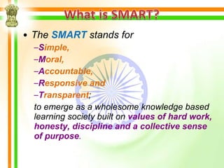• The SMART stands for
  –Simple,
  –Moral,
  –Accountable,
  –Responsive and
  –Transparent;
  to emerge as a wholesome knowledge based
  learning society built on values of hard work,
  honesty, discipline and a collective sense
  of purpose.
 