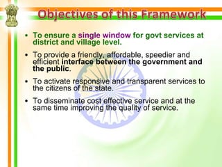 • To ensure a single window for govt services at
  district and village level.
• To provide a friendly, affordable, speedier and
  efficient interface between the government and
  the public.
• To activate responsive and transparent services to
  the citizens of the state.
• To disseminate cost effective service and at the
  same time improving the quality of service.
 