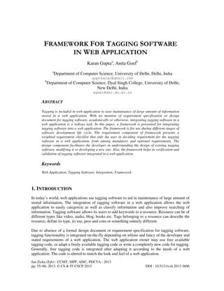 Jan Zizka (Eds) : CCSIT, SIPP, AISC, PDCTA - 2013
pp. 55–66, 2013. © CS & IT-CSCP 2013 DOI : 10.5121/csit.2013.3606
FRAMEWORK FOR TAGGING SOFTWARE
IN WEB APPLICATION
Karan Guptaa
, Anita Goelb
a
Department of Computer Science, University of Delhi, Delhi, India
guptkaran@gmail.com
b
Department of Computer Science, Dyal Singh College, University of Delhi,
New Delhi, India
agoel@dsc.du.ac.in
ABSTRACT
Tagging is included in web application to ease maintenance of large amount of information
stored in a web application. With no mention of requirement specification or design
document for tagging software, academically or otherwise, integrating tagging software in a
web application is a tedious task. In this paper, a framework is presented for integrating
tagging software into a web application. The framework is for use during different stages of
software development life cycle. The requirement component of framework presents a
weighted requirement checklist that aids the user in deciding requirement for the tagging
software in a web application, from among mandatory and optional requirements. The
design component facilitates the developer in understanding the design of existing tagging
software, modifying it or developing a new one. Also, the framework helps in verification and
validation of tagging software integrated in a web application.
Keywords
Web Application, Tagging Software, Integration, Framework
1. INTRODUCTION
In today’s world, web applications use tagging software to aid in maintenance of large amount of
stored information. The integration of tagging software in a web application allows the web
application to easily categorize as well as classify information and also improve searching of
information. Tagging software allows its users to add keywords to a resource. Resource can be of
different types like video, audio, blog, books etc. Tags belonging to a resource can describe the
resource; define its type, its use, pros and cons or something entirely different.
Due to absence of a formal design document or requirement specification for tagging software,
tagging functionality is integrated on-the-fly depending on whims and fancy of the developer and
stated requirements of a web application. The web application owner may use free available
tagging code, or adapt a freely available tagging code or write a completely new code for tagging.
Generally, free tagging code is integrated after adapting it according to the needs of a web
application. The code is altered to match the look and feel of a web application.
 