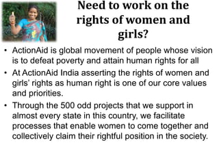 Need to work on the
rights of women and
girls?
• ActionAid is global movement of people whose vision
is to defeat poverty and attain human rights for all
• At ActionAid India asserting the rights of women and
girls‟ rights as human right is one of our core values
and priorities.
• Through the 500 odd projects that we support in
almost every state in this country, we facilitate
processes that enable women to come together and
collectively claim their rightful position in the society.
 