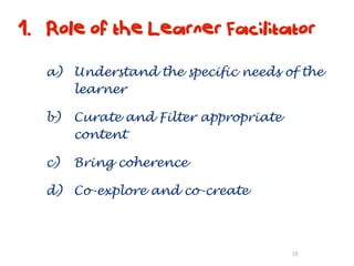 1. Role of the Learner Facilitator

   a) Understand the specific needs of the
      learner

   b)   Curate and Filter appropriate
        content

   c)   Bring coherence

   d) Co-explore and co-create



                                        19
 