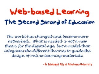 Web-based Learning
The Second Strand of Education

 The world has changed and become more
  networked... What is needed is not a new
theory for the digital age, but a model that
integrates the different theories to guide the
    design of online learning materials.

                    - Dr. Mohamed Ally at Athabasca University
 