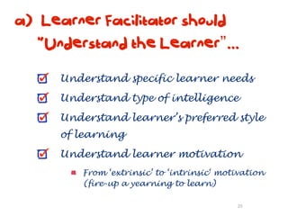 a) Learner Facilitator should
   “Understand the Learner”...

      Understand specific learner needs
      Understand type of intelligence
      Understand learner’s preferred style
      of learning
      Understand learner motivation
          From ‘extrinsic’ to ‘intrinsic‘ motivation
          (fire-up a yearning to learn)

                                             20
 