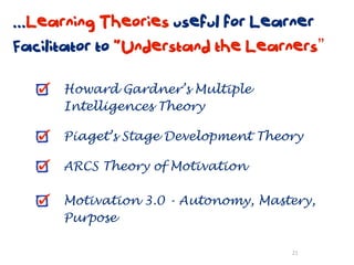 ...Learning Theories useful for Learner
Facilitator to “Understand the Learners”

      Howard Gardner’s Multiple
      Intelligences Theory

      Piaget’s Stage Development Theory

      ARCS Theory of Motivation

      Motivation 3.0 - Autonomy, Mastery,
      Purpose

                                     21
 