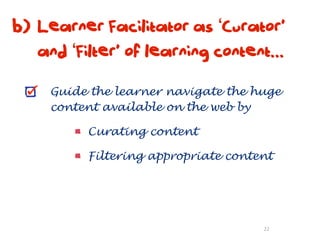 b) Learner Facilitator as ‘Curator’
   and ‘Filter’ of learning content...

     Guide the learner navigate the huge
     content available on the web by

          Curating content

          Filtering appropriate content




                                     22
 