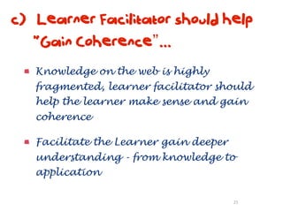 c) Learner Facilitator should help
   “Gain Coherence”...
   Knowledge on the web is highly
   fragmented, learner facilitator should
   help the learner make sense and gain
   coherence

   Facilitate the Learner gain deeper
   understanding - from knowledge to
   application

                                        25
 