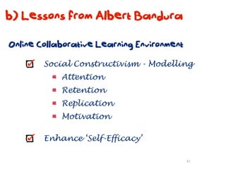 b) Lessons from Albert Bandura

Online Collaborative Learning Environment

        Social Constructivism - Modelling
            Attention
            Retention
            Replication
            Motivation

        Enhance ‘Self-Efficacy’

                                            41
 