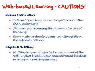 Web-based Learning - CAUTIONS!
 Nicolas Carr’s views
      Internet is making us ‘hunter gatherers’ rather
      than ‘cultivators’
      Skimming is becoming the dominant mode of
      thinking
      Every medium develops some cognitive skills at
      the expense of others

 Cognitive Overload
      Multitasking and hypertext environment of the
      web, implies break in our concentration burdens
      or wipes our working memory

                                                 50
 