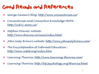 Good Reads and References
 George Siemen’s Blog: http://www.connectivism.ca/

 Connectivism and Connective Knowledge MOOC -
 http://cck11.mooc.ca/

 Stephen Downes’ website:
 http://www.downes.ca/news/index.html

 John Seely Brown’s website: http://www.johnseelybrown.com/

 The Encyclopaedia of Informal Education :
 http://www.infed.org/index.htm

 Learning Theories: http://www.learning-theories.com/

 Learning Theories: http://tip.psychology.org/theories.html

                                                      51
 