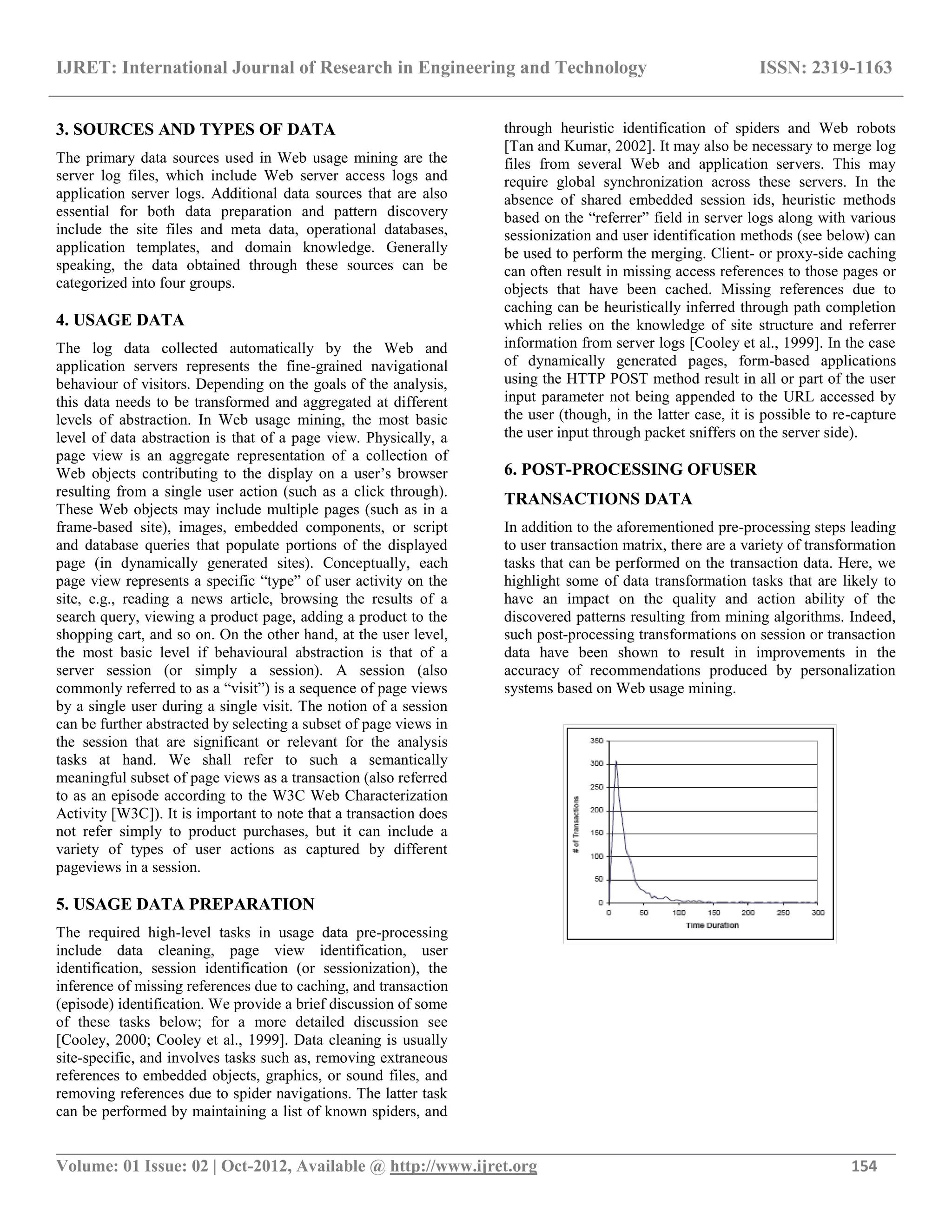 IJRET: International Journal of Research in Engineering and Technology ISSN: 2319-1163 __________________________________________________________________________________________ Volume: 01 Issue: 02 | Oct-2012, Available @ http://www.ijret.org 154 3. SOURCES AND TYPES OF DATA The primary data sources used in Web usage mining are the server log files, which include Web server access logs and application server logs. Additional data sources that are also essential for both data preparation and pattern discovery include the site files and meta data, operational databases, application templates, and domain knowledge. Generally speaking, the data obtained through these sources can be categorized into four groups. 4. USAGE DATA The log data collected automatically by the Web and application servers represents the fine-grained navigational behaviour of visitors. Depending on the goals of the analysis, this data needs to be transformed and aggregated at different levels of abstraction. In Web usage mining, the most basic level of data abstraction is that of a page view. Physically, a page view is an aggregate representation of a collection of Web objects contributing to the display on a user’s browser resulting from a single user action (such as a click through). These Web objects may include multiple pages (such as in a frame-based site), images, embedded components, or script and database queries that populate portions of the displayed page (in dynamically generated sites). Conceptually, each page view represents a specific “type” of user activity on the site, e.g., reading a news article, browsing the results of a search query, viewing a product page, adding a product to the shopping cart, and so on. On the other hand, at the user level, the most basic level if behavioural abstraction is that of a server session (or simply a session). A session (also commonly referred to as a “visit”) is a sequence of page views by a single user during a single visit. The notion of a session can be further abstracted by selecting a subset of page views in the session that are significant or relevant for the analysis tasks at hand. We shall refer to such a semantically meaningful subset of page views as a transaction (also referred to as an episode according to the W3C Web Characterization Activity [W3C]). It is important to note that a transaction does not refer simply to product purchases, but it can include a variety of types of user actions as captured by different pageviews in a session. 5. USAGE DATA PREPARATION The required high-level tasks in usage data pre-processing include data cleaning, page view identification, user identification, session identification (or sessionization), the inference of missing references due to caching, and transaction (episode) identification. We provide a brief discussion of some of these tasks below; for a more detailed discussion see [Cooley, 2000; Cooley et al., 1999]. Data cleaning is usually site-specific, and involves tasks such as, removing extraneous references to embedded objects, graphics, or sound files, and removing references due to spider navigations. The latter task can be performed by maintaining a list of known spiders, and through heuristic identification of spiders and Web robots [Tan and Kumar, 2002]. It may also be necessary to merge log files from several Web and application servers. This may require global synchronization across these servers. In the absence of shared embedded session ids, heuristic methods based on the “referrer” field in server logs along with various sessionization and user identification methods (see below) can be used to perform the merging. Client- or proxy-side caching can often result in missing access references to those pages or objects that have been cached. Missing references due to caching can be heuristically inferred through path completion which relies on the knowledge of site structure and referrer information from server logs [Cooley et al., 1999]. In the case of dynamically generated pages, form-based applications using the HTTP POST method result in all or part of the user input parameter not being appended to the URL accessed by the user (though, in the latter case, it is possible to re-capture the user input through packet sniffers on the server side). 6. POST-PROCESSING OFUSER TRANSACTIONS DATA In addition to the aforementioned pre-processing steps leading to user transaction matrix, there are a variety of transformation tasks that can be performed on the transaction data. Here, we highlight some of data transformation tasks that are likely to have an impact on the quality and action ability of the discovered patterns resulting from mining algorithms. Indeed, such post-processing transformations on session or transaction data have been shown to result in improvements in the accuracy of recommendations produced by personalization systems based on Web usage mining. 