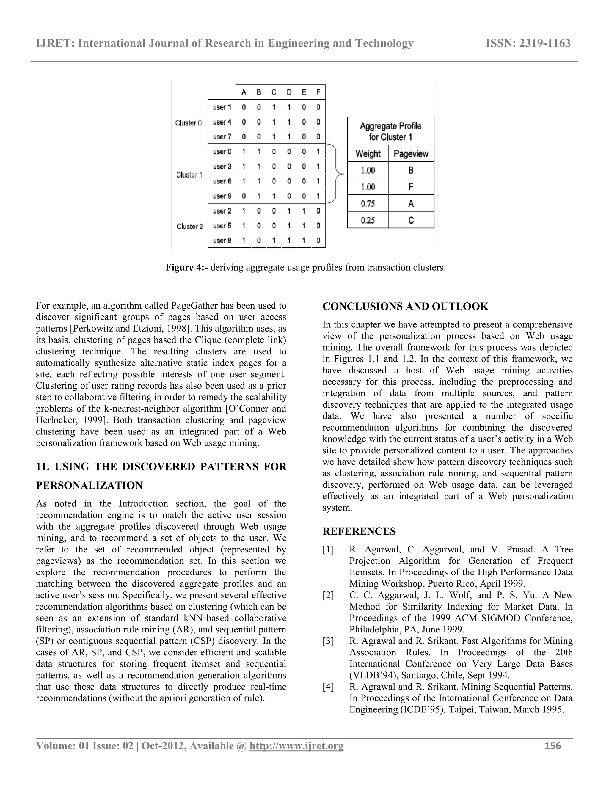 IJRET: International Journal of Research in Engineering and Technology ISSN: 2319-1163 __________________________________________________________________________________________ Volume: 01 Issue: 02 | Oct-2012, Available @ http://www.ijret.org 156 Figure 4:- deriving aggregate usage profiles from transaction clusters For example, an algorithm called PageGather has been used to discover significant groups of pages based on user access patterns [Perkowitz and Etzioni, 1998]. This algorithm uses, as its basis, clustering of pages based the Clique (complete link) clustering technique. The resulting clusters are used to automatically synthesize alternative static index pages for a site, each reflecting possible interests of one user segment. Clustering of user rating records has also been used as a prior step to collaborative filtering in order to remedy the scalability problems of the k-nearest-neighbor algorithm [O’Conner and Herlocker, 1999]. Both transaction clustering and pageview clustering have been used as an integrated part of a Web personalization framework based on Web usage mining. 11. USING THE DISCOVERED PATTERNS FOR PERSONALIZATION As noted in the Introduction section, the goal of the recommendation engine is to match the active user session with the aggregate profiles discovered through Web usage mining, and to recommend a set of objects to the user. We refer to the set of recommended object (represented by pageviews) as the recommendation set. In this section we explore the recommendation procedures to perform the matching between the discovered aggregate profiles and an active user’s session. Specifically, we present several effective recommendation algorithms based on clustering (which can be seen as an extension of standard kNN-based collaborative filtering), association rule mining (AR), and sequential pattern (SP) or contiguous sequential pattern (CSP) discovery. In the cases of AR, SP, and CSP, we consider efficient and scalable data structures for storing frequent itemset and sequential patterns, as well as a recommendation generation algorithms that use these data structures to directly produce real-time recommendations (without the apriori generation of rule). CONCLUSIONS AND OUTLOOK In this chapter we have attempted to present a comprehensive view of the personalization process based on Web usage mining. The overall framework for this process was depicted in Figures 1.1 and 1.2. In the context of this framework, we have discussed a host of Web usage mining activities necessary for this process, including the preprocessing and integration of data from multiple sources, and pattern discovery techniques that are applied to the integrated usage data. We have also presented a number of specific recommendation algorithms for combining the discovered knowledge with the current status of a user’s activity in a Web site to provide personalized content to a user. The approaches we have detailed show how pattern discovery techniques such as clustering, association rule mining, and sequential pattern discovery, performed on Web usage data, can be leveraged effectively as an integrated part of a Web personalization system. REFERENCES [1] R. Agarwal, C. Aggarwal, and V. Prasad. A Tree Projection Algorithm for Generation of Frequent Itemsets. In Proceedings of the High Performance Data Mining Workshop, Puerto Rico, April 1999. [2] C. C. Aggarwal, J. L. Wolf, and P. S. Yu. A New Method for Similarity Indexing for Market Data. In Proceedings of the 1999 ACM SIGMOD Conference, Philadelphia, PA, June 1999. [3] R. Agrawal and R. Srikant. Fast Algorithms for Mining Association Rules. In Proceedings of the 20th International Conference on Very Large Data Bases (VLDB’94), Santiago, Chile, Sept 1994. [4] R. Agrawal and R. Srikant. Mining Sequential Patterns. In Proceedings of the International Conference on Data Engineering (ICDE’95), Taipei, Taiwan, March 1995. 