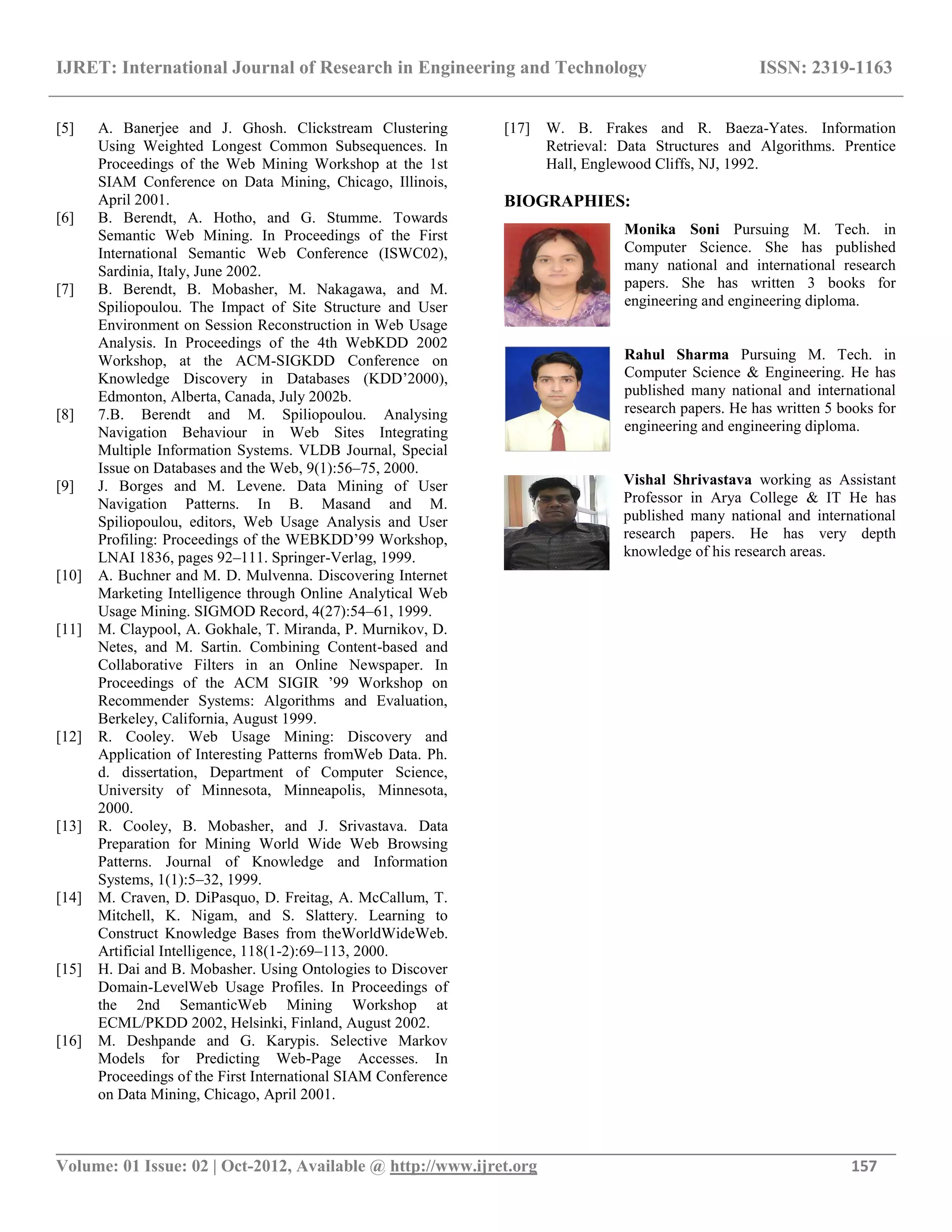 IJRET: International Journal of Research in Engineering and Technology ISSN: 2319-1163 __________________________________________________________________________________________ Volume: 01 Issue: 02 | Oct-2012, Available @ http://www.ijret.org 157 [5] A. Banerjee and J. Ghosh. Clickstream Clustering Using Weighted Longest Common Subsequences. In Proceedings of the Web Mining Workshop at the 1st SIAM Conference on Data Mining, Chicago, Illinois, April 2001. [6] B. Berendt, A. Hotho, and G. Stumme. Towards Semantic Web Mining. In Proceedings of the First International Semantic Web Conference (ISWC02), Sardinia, Italy, June 2002. [7] B. Berendt, B. Mobasher, M. Nakagawa, and M. Spiliopoulou. The Impact of Site Structure and User Environment on Session Reconstruction in Web Usage Analysis. In Proceedings of the 4th WebKDD 2002 Workshop, at the ACM-SIGKDD Conference on Knowledge Discovery in Databases (KDD’2000), Edmonton, Alberta, Canada, July 2002b. [8] 7.B. Berendt and M. Spiliopoulou. Analysing Navigation Behaviour in Web Sites Integrating Multiple Information Systems. VLDB Journal, Special Issue on Databases and the Web, 9(1):56–75, 2000. [9] J. Borges and M. Levene. Data Mining of User Navigation Patterns. In B. Masand and M. Spiliopoulou, editors, Web Usage Analysis and User Profiling: Proceedings of the WEBKDD’99 Workshop, LNAI 1836, pages 92–111. Springer-Verlag, 1999. [10] A. Buchner and M. D. Mulvenna. Discovering Internet Marketing Intelligence through Online Analytical Web Usage Mining. SIGMOD Record, 4(27):54–61, 1999. [11] M. Claypool, A. Gokhale, T. Miranda, P. Murnikov, D. Netes, and M. Sartin. Combining Content-based and Collaborative Filters in an Online Newspaper. In Proceedings of the ACM SIGIR ’99 Workshop on Recommender Systems: Algorithms and Evaluation, Berkeley, California, August 1999. [12] R. Cooley. Web Usage Mining: Discovery and Application of Interesting Patterns fromWeb Data. Ph. d. dissertation, Department of Computer Science, University of Minnesota, Minneapolis, Minnesota, 2000. [13] R. Cooley, B. Mobasher, and J. Srivastava. Data Preparation for Mining World Wide Web Browsing Patterns. Journal of Knowledge and Information Systems, 1(1):5–32, 1999. [14] M. Craven, D. DiPasquo, D. Freitag, A. McCallum, T. Mitchell, K. Nigam, and S. Slattery. Learning to Construct Knowledge Bases from theWorldWideWeb. Artificial Intelligence, 118(1-2):69–113, 2000. [15] H. Dai and B. Mobasher. Using Ontologies to Discover Domain-LevelWeb Usage Profiles. In Proceedings of the 2nd SemanticWeb Mining Workshop at ECML/PKDD 2002, Helsinki, Finland, August 2002. [16] M. Deshpande and G. Karypis. Selective Markov Models for Predicting Web-Page Accesses. In Proceedings of the First International SIAM Conference on Data Mining, Chicago, April 2001. [17] W. B. Frakes and R. Baeza-Yates. Information Retrieval: Data Structures and Algorithms. Prentice Hall, Englewood Cliffs, NJ, 1992. BIOGRAPHIES: Monika Soni Pursuing M. Tech. in Computer Science. She has published many national and international research papers. She has written 3 books for engineering and engineering diploma. Rahul Sharma Pursuing M. Tech. in Computer Science & Engineering. He has published many national and international research papers. He has written 5 books for engineering and engineering diploma. Vishal Shrivastava working as Assistant Professor in Arya College & IT He has published many national and international research papers. He has very depth knowledge of his research areas. 