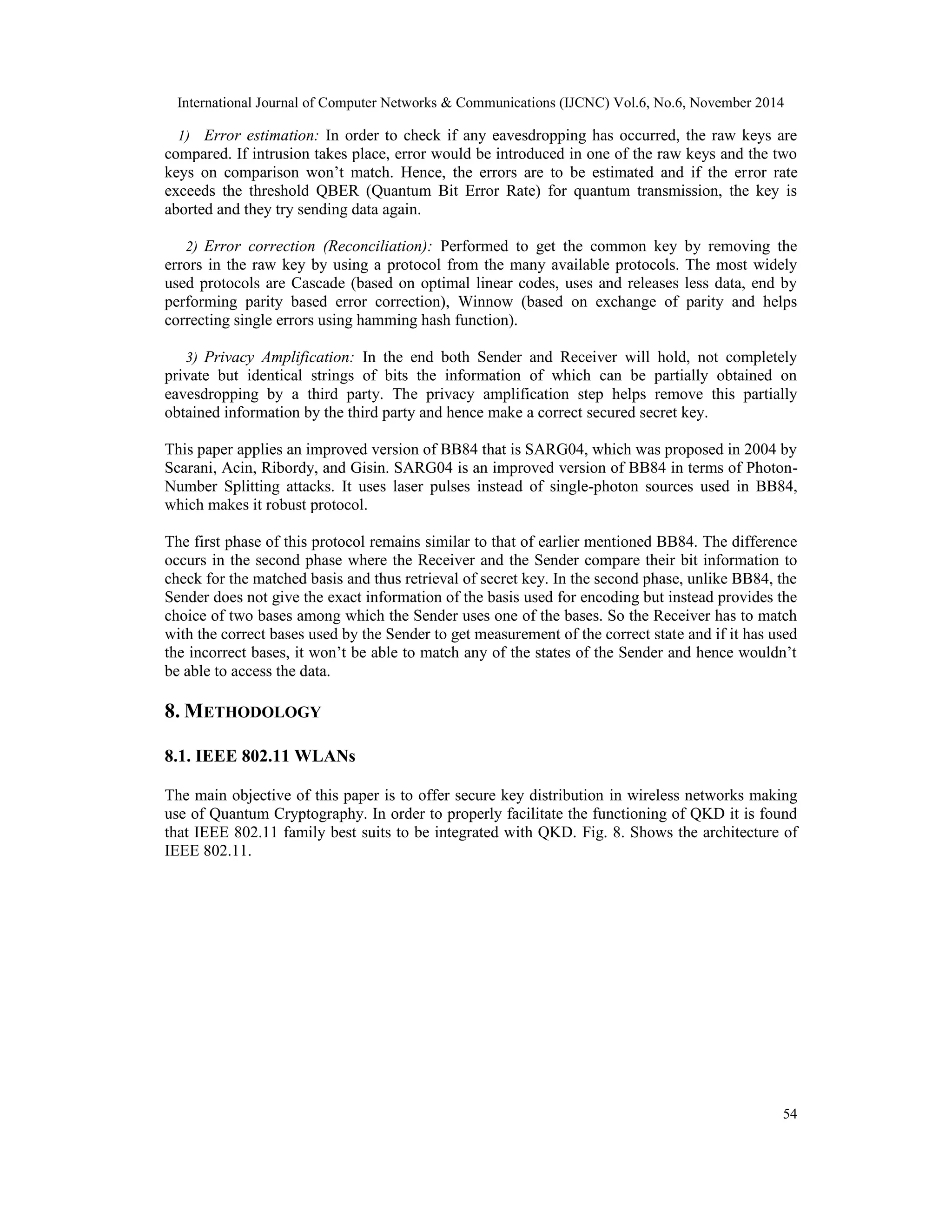International Journal of Computer Networks & Communications (IJCNC) Vol.6, No.6, November 2014 1) Error estimation: In order to check if any eavesdropping has occurred, the raw keys are compared. If intrusion takes place, error would be introduced in one of the raw keys and the two keys on comparison won’t match. Hence, the errors are to be estimated and if the error rate exceeds the threshold QBER (Quantum Bit Error Rate) for quantum transmission, the key is aborted and they try sending data again. 2) Error correction (Reconciliation): Performed to get the common key by removing the errors in the raw key by using a protocol from the many available protocols. The most widely used protocols are Cascade (based on optimal linear codes, uses and releases less data, end by performing parity based error correction), Winnow (based on exchange of parity and helps correcting single errors using hamming hash function). 3) Privacy Amplification: In the end both Sender and Receiver will hold, not completely private but identical strings of bits the information of which can be partially obtained on eavesdropping by a third party. The privacy amplification step helps remove this partially obtained information by the third party and hence make a correct secured secret key. This paper applies an improved version of BB84 that is SARG04, which was proposed in 2004 by Scarani, Acin, Ribordy, and Gisin. SARG04 is an improved version of BB84 in terms of Photon- Number Splitting attacks. It uses laser pulses instead of single-photon sources used in BB84, which makes it robust protocol. The first phase of this protocol remains similar to that of earlier mentioned BB84. The difference occurs in the second phase where the Receiver and the Sender compare their bit information to check for the matched basis and thus retrieval of secret key. In the second phase, unlike BB84, the Sender does not give the exact information of the basis used for encoding but instead provides the choice of two bases among which the Sender uses one of the bases. So the Receiver has to match with the correct bases used by the Sender to get measurement of the correct state and if it has used the incorrect bases, it won’t be able to match any of the states of the Sender and hence wouldn’t be able to access the data. 8.METHODOLOGY 54 8.1. IEEE 802.11 WLANs The main objective of this paper is to offer secure key distribution in wireless networks making use of Quantum Cryptography. In order to properly facilitate the functioning of QKD it is found that IEEE 802.11 family best suits to be integrated with QKD. Fig. 8. Shows the architecture of IEEE 802.11. 