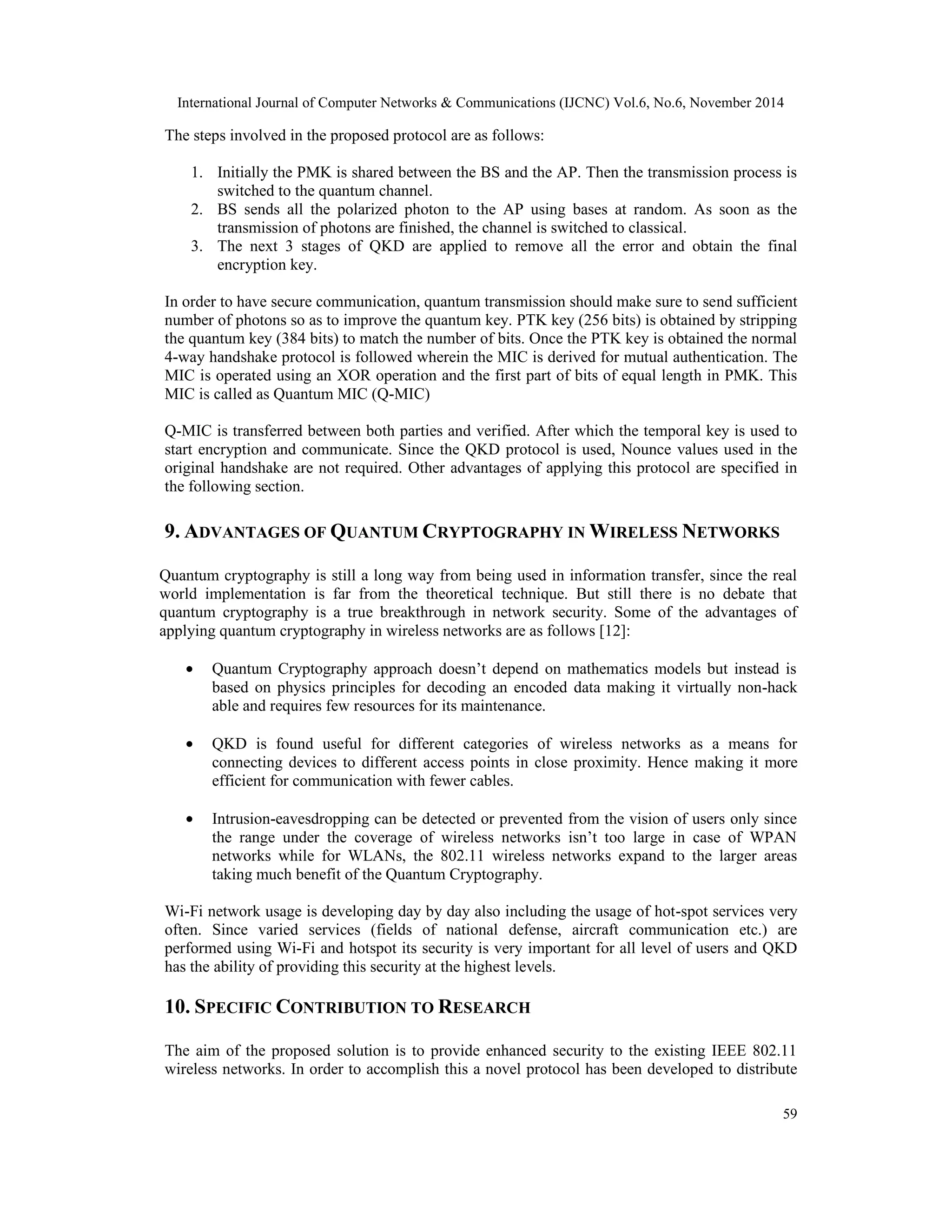 International Journal of Computer Networks & Communications (IJCNC) Vol.6, No.6, November 2014 59 The steps involved in the proposed protocol are as follows: 1. Initially the PMK is shared between the BS and the AP. Then the transmission process is switched to the quantum channel. 2. BS sends all the polarized photon to the AP using bases at random. As soon as the transmission of photons are finished, the channel is switched to classical. 3. The next 3 stages of QKD are applied to remove all the error and obtain the final encryption key. In order to have secure communication, quantum transmission should make sure to send sufficient number of photons so as to improve the quantum key. PTK key (256 bits) is obtained by stripping the quantum key (384 bits) to match the number of bits. Once the PTK key is obtained the normal 4-way handshake protocol is followed wherein the MIC is derived for mutual authentication. The MIC is operated using an XOR operation and the first part of bits of equal length in PMK. This MIC is called as Quantum MIC (Q-MIC) Q-MIC is transferred between both parties and verified. After which the temporal key is used to start encryption and communicate. Since the QKD protocol is used, Nounce values used in the original handshake are not required. Other advantages of applying this protocol are specified in the following section. 9. ADVANTAGES OF QUANTUM CRYPTOGRAPHY INWIRELESS NETWORKS Quantum cryptography is still a long way from being used in information transfer, since the real world implementation is far from the theoretical technique. But still there is no debate that quantum cryptography is a true breakthrough in network security. Some of the advantages of applying quantum cryptography in wireless networks are as follows [12]: · Quantum Cryptography approach doesn’t depend on mathematics models but instead is based on physics principles for decoding an encoded data making it virtually non-hack able and requires few resources for its maintenance. · QKD is found useful for different categories of wireless networks as a means for connecting devices to different access points in close proximity. Hence making it more efficient for communication with fewer cables. · Intrusion-eavesdropping can be detected or prevented from the vision of users only since the range under the coverage of wireless networks isn’t too large in case of WPAN networks while for WLANs, the 802.11 wireless networks expand to the larger areas taking much benefit of the Quantum Cryptography. Wi-Fi network usage is developing day by day also including the usage of hot-spot services very often. Since varied services (fields of national defense, aircraft communication etc.) are performed using Wi-Fi and hotspot its security is very important for all level of users and QKD has the ability of providing this security at the highest levels. 10. SPECIFIC CONTRIBUTION TO RESEARCH The aim of the proposed solution is to provide enhanced security to the existing IEEE 802.11 wireless networks. In order to accomplish this a novel protocol has been developed to distribute 