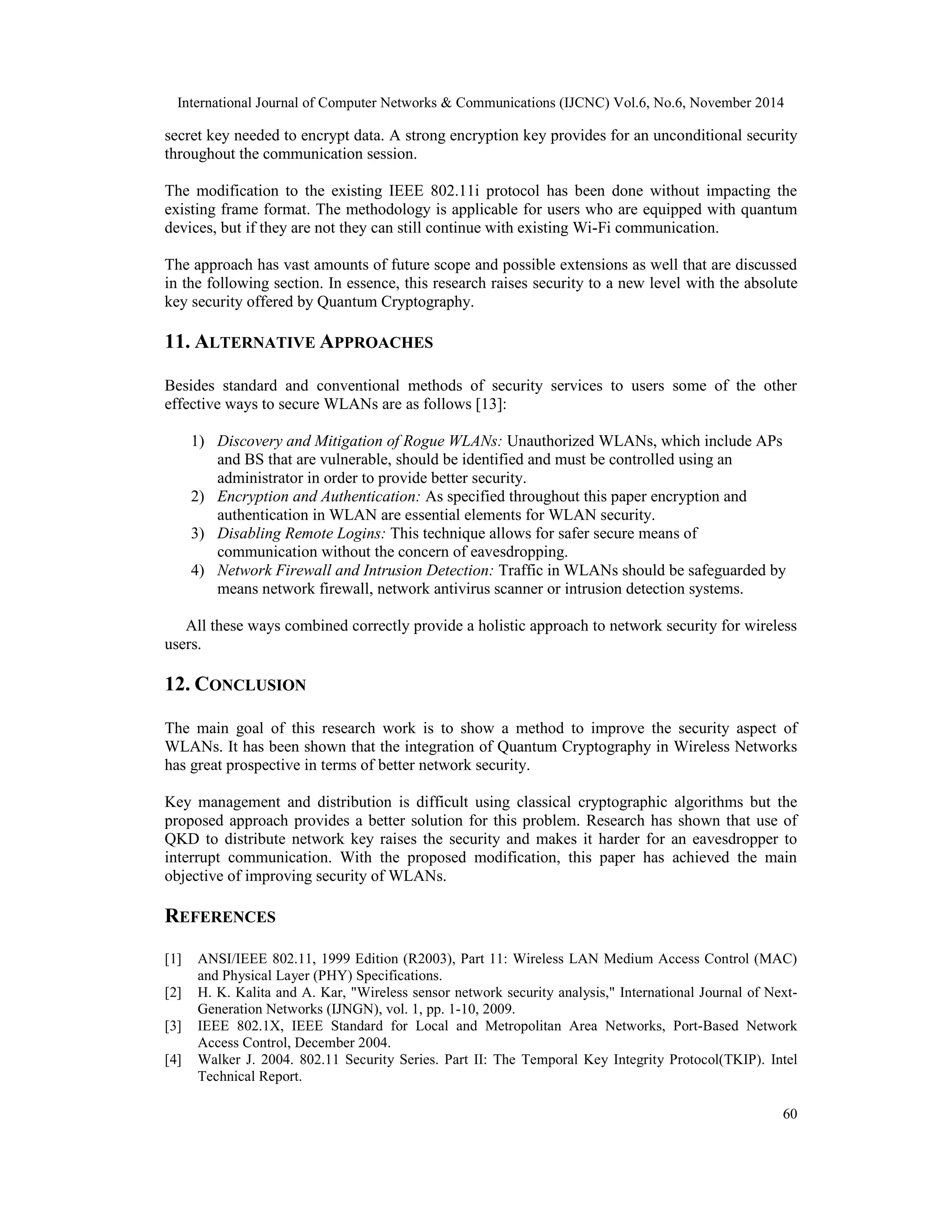 International Journal of Computer Networks & Communications (IJCNC) Vol.6, No.6, November 2014 secret key needed to encrypt data. A strong encryption key provides for an unconditional security throughout the communication session. The modification to the existing IEEE 802.11i protocol has been done without impacting the existing frame format. The methodology is applicable for users who are equipped with quantum devices, but if they are not they can still continue with existing Wi-Fi communication. The approach has vast amounts of future scope and possible extensions as well that are discussed in the following section. In essence, this research raises security to a new level with the absolute key security offered by Quantum Cryptography. 11. ALTERNATIVE APPROACHES Besides standard and conventional methods of security services to users some of the other effective ways to secure WLANs are as follows [13]: 60 1) Discovery and Mitigation of Rogue WLANs: Unauthorized WLANs, which include APs and BS that are vulnerable, should be identified and must be controlled using an administrator in order to provide better security. 2) Encryption and Authentication: As specified throughout this paper encryption and authentication in WLAN are essential elements for WLAN security. 3) Disabling Remote Logins: This technique allows for safer secure means of communication without the concern of eavesdropping. 4) Network Firewall and Intrusion Detection: Traffic in WLANs should be safeguarded by means network firewall, network antivirus scanner or intrusion detection systems. All these ways combined correctly provide a holistic approach to network security for wireless users. 12. CONCLUSION The main goal of this research work is to show a method to improve the security aspect of WLANs. It has been shown that the integration of Quantum Cryptography in Wireless Networks has great prospective in terms of better network security. Key management and distribution is difficult using classical cryptographic algorithms but the proposed approach provides a better solution for this problem. Research has shown that use of QKD to distribute network key raises the security and makes it harder for an eavesdropper to interrupt communication. With the proposed modification, this paper has achieved the main objective of improving security of WLANs. REFERENCES [1] ANSI/IEEE 802.11, 1999 Edition (R2003), Part 11: Wireless LAN Medium Access Control (MAC) and Physical Layer (PHY) Specifications. [2] H. K. Kalita and A. Kar, "Wireless sensor network security analysis," International Journal of Next- Generation Networks (IJNGN), vol. 1, pp. 1-10, 2009. [3] IEEE 802.1X, IEEE Standard for Local and Metropolitan Area Networks, Port-Based Network Access Control, December 2004. [4] Walker J. 2004. 802.11 Security Series. Part II: The Temporal Key Integrity Protocol(TKIP). Intel Technical Report. 