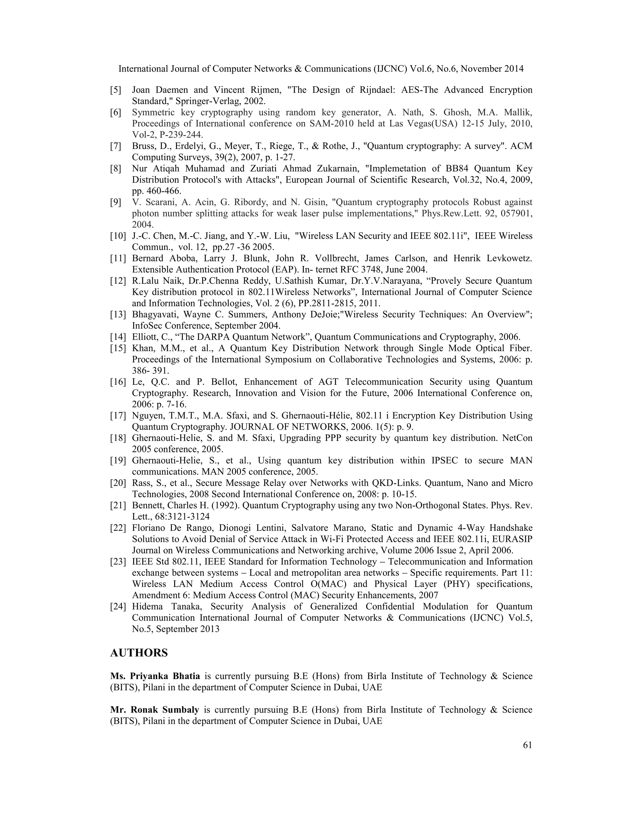 International Journal of Computer Networks & Communications (IJCNC) Vol.6, No.6, November 2014 [5] Joan Daemen and Vincent Rijmen, "The Design of Rijndael: AES-The Advanced Encryption 61 Standard," Springer-Verlag, 2002. [6] Symmetric key cryptography using random key generator, A. Nath, S. Ghosh, M.A. Mallik, Proceedings of International conference on SAM-2010 held at Las Vegas(USA) 12-15 July, 2010, Vol-2, P-239-244. [7] Bruss, D., Erdelyi, G., Meyer, T., Riege, T., & Rothe, J., "Quantum cryptography: A survey". ACM Computing Surveys, 39(2), 2007, p. 1-27. [8] Nur Atiqah Muhamad and Zuriati Ahmad Zukarnain, "Implemetation of BB84 Quantum Key Distribution Protocol's with Attacks", European Journal of Scientific Research, Vol.32, No.4, 2009, pp. 460-466. [9] V. Scarani, A. Acin, G. Ribordy, and N. Gisin, "Quantum cryptography protocols Robust against photon number splitting attacks for weak laser pulse implementations," Phys.Rew.Lett. 92, 057901, 2004. [10] J.-C. Chen, M.-C. Jiang, and Y.-W. Liu, "Wireless LAN Security and IEEE 802.11i", IEEE Wireless Commun., vol. 12, pp.27 -36 2005. [11] Bernard Aboba, Larry J. Blunk, John R. Vollbrecht, James Carlson, and Henrik Levkowetz. Extensible Authentication Protocol (EAP). In- ternet RFC 3748, June 2004. [12] R.Lalu Naik, Dr.P.Chenna Reddy, U.Sathish Kumar, Dr.Y.V.Narayana, “Provely Secure Quantum Key distribution protocol in 802.11Wireless Networks”, International Journal of Computer Science and Information Technologies, Vol. 2 (6), PP.2811-2815, 2011. [13] Bhagyavati, Wayne C. Summers, Anthony DeJoie;"Wireless Security Techniques: An Overview"; InfoSec Conference, September 2004. [14] Elliott, C., “The DARPA Quantum Network”, Quantum Communications and Cryptography, 2006. [15] Khan, M.M., et al., A Quantum Key Distribution Network through Single Mode Optical Fiber. Proceedings of the International Symposium on Collaborative Technologies and Systems, 2006: p. 386- 391. [16] Le, Q.C. and P. Bellot, Enhancement of AGT Telecommunication Security using Quantum Cryptography. Research, Innovation and Vision for the Future, 2006 International Conference on, 2006: p. 7-16. [17] Nguyen, T.M.T., M.A. Sfaxi, and S. Ghernaouti-Hélie, 802.11 i Encryption Key Distribution Using Quantum Cryptography. JOURNAL OF NETWORKS, 2006. 1(5): p. 9. [18] Ghernaouti-Helie, S. and M. Sfaxi, Upgrading PPP security by quantum key distribution. NetCon 2005 conference, 2005. [19] Ghernaouti-Helie, S., et al., Using quantum key distribution within IPSEC to secure MAN communications. MAN 2005 conference, 2005. [20] Rass, S., et al., Secure Message Relay over Networks with QKD-Links. Quantum, Nano and Micro Technologies, 2008 Second International Conference on, 2008: p. 10-15. [21] Bennett, Charles H. (1992). Quantum Cryptography using any two Non-Orthogonal States. Phys. Rev. Lett., 68:3121-3124 [22] Floriano De Rango, Dionogi Lentini, Salvatore Marano, Static and Dynamic 4-Way Handshake Solutions to Avoid Denial of Service Attack in Wi-Fi Protected Access and IEEE 802.11i, EURASIP Journal on Wireless Communications and Networking archive, Volume 2006 Issue 2, April 2006. [23] IEEE Std 802.11, IEEE Standard for Information Technology – Telecommunication and Information exchange between systems – Local and metropolitan area networks – Specific requirements. Part 11: Wireless LAN Medium Access Control O(MAC) and Physical Layer (PHY) specifications, Amendment 6: Medium Access Control (MAC) Security Enhancements, 2007 [24] Hidema Tanaka, Security Analysis of Generalized Confidential Modulation for Quantum Communication International Journal of Computer Networks & Communications (IJCNC) Vol.5, No.5, September 2013 AUTHORS Ms. Priyanka Bhatia is currently pursuing B.E (Hons) from Birla Institute of Technology & Science (BITS), Pilani in the department of Computer Science in Dubai, UAE Mr. Ronak Sumbaly is currently pursuing B.E (Hons) from Birla Institute of Technology & Science (BITS), Pilani in the department of Computer Science in Dubai, UAE 