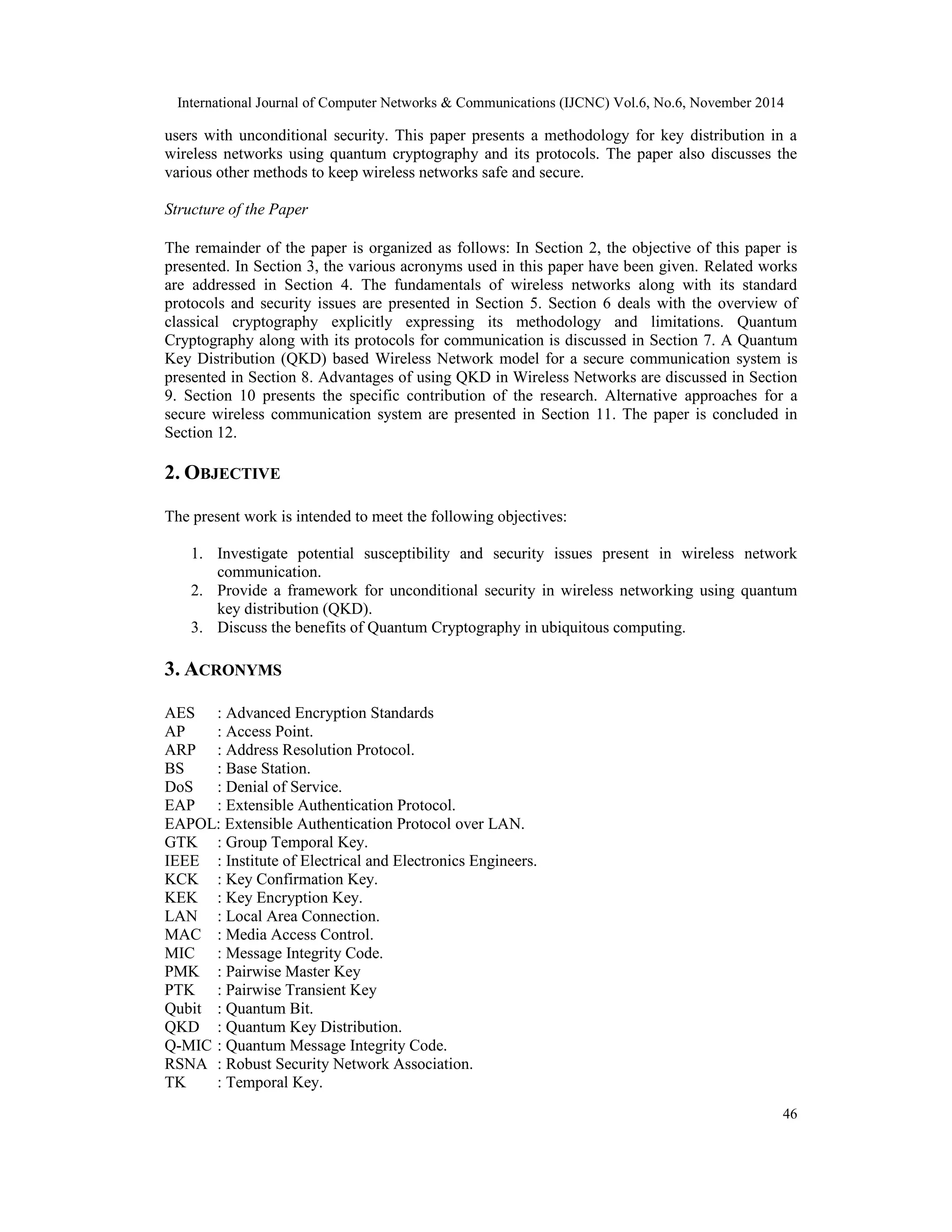 International Journal of Computer Networks & Communications (IJCNC) Vol.6, No.6, November 2014 users with unconditional security. This paper presents a methodology for key distribution in a wireless networks using quantum cryptography and its protocols. The paper also discusses the various other methods to keep wireless networks safe and secure. 46 Structure of the Paper The remainder of the paper is organized as follows: In Section 2, the objective of this paper is presented. In Section 3, the various acronyms used in this paper have been given. Related works are addressed in Section 4. The fundamentals of wireless networks along with its standard protocols and security issues are presented in Section 5. Section 6 deals with the overview of classical cryptography explicitly expressing its methodology and limitations. Quantum Cryptography along with its protocols for communication is discussed in Section 7. A Quantum Key Distribution (QKD) based Wireless Network model for a secure communication system is presented in Section 8. Advantages of using QKD in Wireless Networks are discussed in Section 9. Section 10 presents the specific contribution of the research. Alternative approaches for a secure wireless communication system are presented in Section 11. The paper is concluded in Section 12. 2. OBJECTIVE The present work is intended to meet the following objectives: 1. Investigate potential susceptibility and security issues present in wireless network communication. 2. Provide a framework for unconditional security in wireless networking using quantum key distribution (QKD). 3. Discuss the benefits of Quantum Cryptography in ubiquitous computing. 3. ACRONYMS AES : Advanced Encryption Standards AP : Access Point. ARP : Address Resolution Protocol. BS : Base Station. DoS : Denial of Service. EAP : Extensible Authentication Protocol. EAPOL: Extensible Authentication Protocol over LAN. GTK : Group Temporal Key. IEEE : Institute of Electrical and Electronics Engineers. KCK : Key Confirmation Key. KEK : Key Encryption Key. LAN : Local Area Connection. MAC : Media Access Control. MIC : Message Integrity Code. PMK : Pairwise Master Key PTK : Pairwise Transient Key Qubit : Quantum Bit. QKD : Quantum Key Distribution. Q-MIC : Quantum Message Integrity Code. RSNA : Robust Security Network Association. TK : Temporal Key. 