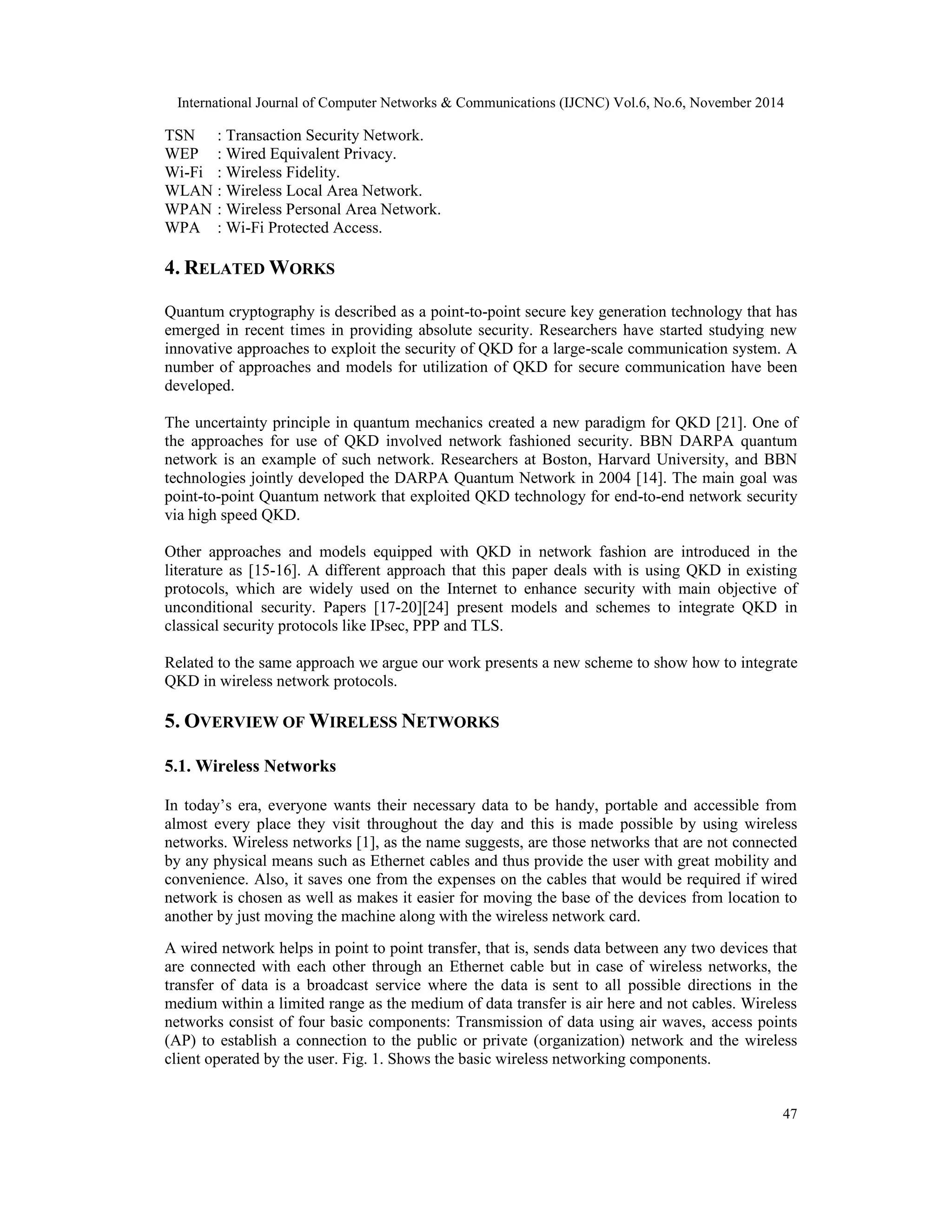 International Journal of Computer Networks & Communications (IJCNC) Vol.6, No.6, November 2014 47 TSN : Transaction Security Network. WEP : Wired Equivalent Privacy. Wi-Fi : Wireless Fidelity. WLAN : Wireless Local Area Network. WPAN : Wireless Personal Area Network. WPA : Wi-Fi Protected Access. 4. RELATEDWORKS Quantum cryptography is described as a point-to-point secure key generation technology that has emerged in recent times in providing absolute security. Researchers have started studying new innovative approaches to exploit the security of QKD for a large-scale communication system. A number of approaches and models for utilization of QKD for secure communication have been developed. The uncertainty principle in quantum mechanics created a new paradigm for QKD [21]. One of the approaches for use of QKD involved network fashioned security. BBN DARPA quantum network is an example of such network. Researchers at Boston, Harvard University, and BBN technologies jointly developed the DARPA Quantum Network in 2004 [14]. The main goal was point-to-point Quantum network that exploited QKD technology for end-to-end network security via high speed QKD. Other approaches and models equipped with QKD in network fashion are introduced in the literature as [15-16]. A different approach that this paper deals with is using QKD in existing protocols, which are widely used on the Internet to enhance security with main objective of unconditional security. Papers [17-20][24] present models and schemes to integrate QKD in classical security protocols like IPsec, PPP and TLS. Related to the same approach we argue our work presents a new scheme to show how to integrate QKD in wireless network protocols. 5. OVERVIEW OFWIRELESS NETWORKS 5.1. Wireless Networks In today’s era, everyone wants their necessary data to be handy, portable and accessible from almost every place they visit throughout the day and this is made possible by using wireless networks. Wireless networks [1], as the name suggests, are those networks that are not connected by any physical means such as Ethernet cables and thus provide the user with great mobility and convenience. Also, it saves one from the expenses on the cables that would be required if wired network is chosen as well as makes it easier for moving the base of the devices from location to another by just moving the machine along with the wireless network card. A wired network helps in point to point transfer, that is, sends data between any two devices that are connected with each other through an Ethernet cable but in case of wireless networks, the transfer of data is a broadcast service where the data is sent to all possible directions in the medium within a limited range as the medium of data transfer is air here and not cables. Wireless networks consist of four basic components: Transmission of data using air waves, access points (AP) to establish a connection to the public or private (organization) network and the wireless client operated by the user. Fig. 1. Shows the basic wireless networking components. 