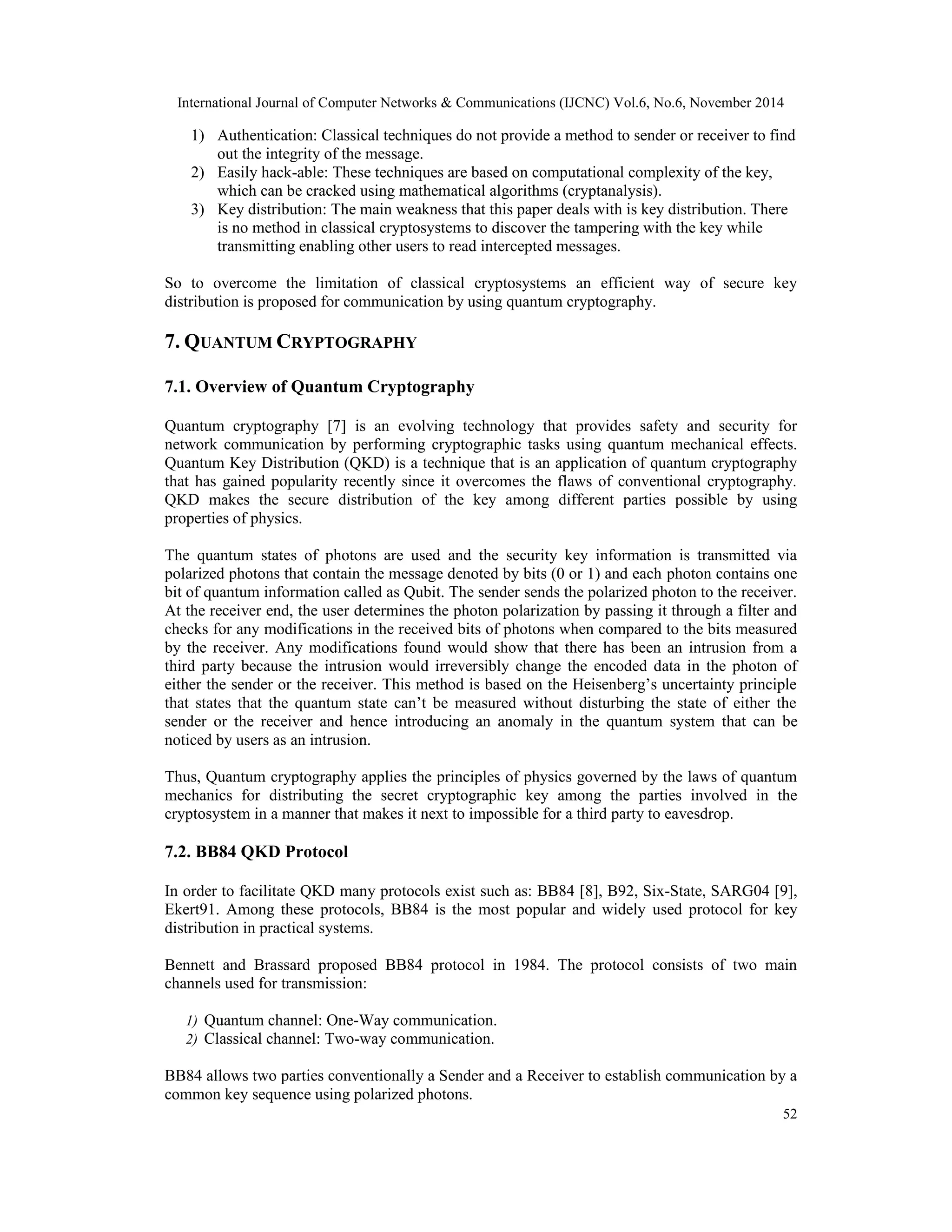 International Journal of Computer Networks & Communications (IJCNC) Vol.6, No.6, November 2014 1) Authentication: Classical techniques do not provide a method to sender or receiver to find 52 out the integrity of the message. 2) Easily hack-able: These techniques are based on computational complexity of the key, which can be cracked using mathematical algorithms (cryptanalysis). 3) Key distribution: The main weakness that this paper deals with is key distribution. There is no method in classical cryptosystems to discover the tampering with the key while transmitting enabling other users to read intercepted messages. So to overcome the limitation of classical cryptosystems an efficient way of secure key distribution is proposed for communication by using quantum cryptography. 7. QUANTUM CRYPTOGRAPHY 7.1. Overview of Quantum Cryptography Quantum cryptography [7] is an evolving technology that provides safety and security for network communication by performing cryptographic tasks using quantum mechanical effects. Quantum Key Distribution (QKD) is a technique that is an application of quantum cryptography that has gained popularity recently since it overcomes the flaws of conventional cryptography. QKD makes the secure distribution of the key among different parties possible by using properties of physics. The quantum states of photons are used and the security key information is transmitted via polarized photons that contain the message denoted by bits (0 or 1) and each photon contains one bit of quantum information called as Qubit. The sender sends the polarized photon to the receiver. At the receiver end, the user determines the photon polarization by passing it through a filter and checks for any modifications in the received bits of photons when compared to the bits measured by the receiver. Any modifications found would show that there has been an intrusion from a third party because the intrusion would irreversibly change the encoded data in the photon of either the sender or the receiver. This method is based on the Heisenberg’s uncertainty principle that states that the quantum state can’t be measured without disturbing the state of either the sender or the receiver and hence introducing an anomaly in the quantum system that can be noticed by users as an intrusion. Thus, Quantum cryptography applies the principles of physics governed by the laws of quantum mechanics for distributing the secret cryptographic key among the parties involved in the cryptosystem in a manner that makes it next to impossible for a third party to eavesdrop. 7.2. BB84 QKD Protocol In order to facilitate QKD many protocols exist such as: BB84 [8], B92, Six-State, SARG04 [9], Ekert91. Among these protocols, BB84 is the most popular and widely used protocol for key distribution in practical systems. Bennett and Brassard proposed BB84 protocol in 1984. The protocol consists of two main channels used for transmission: 1) Quantum channel: One-Way communication. 2) Classical channel: Two-way communication. BB84 allows two parties conventionally a Sender and a Receiver to establish communication by a common key sequence using polarized photons. 