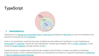 TypeScript
● typescriptlang.org
TypeScript est un langage de programmation libre et open-source développé par Microsoft qui a pour but d'améliorer et de
sécuriser la production de code JavaScript.
C'est un sur-ensemble de JavaScript (tout code JavaScript peut être utilisé avec TypeScript). Le code TypeScript est
transcompilé en JavaScript, pouvant ainsi être interprété par n'importe quel navigateur web ou moteur JavaScript. Il a été
cocréé par Anders Hejlsberg, principal inventeur de C# 1.
TypeScript permet un typage statique optionnel des variables et des fonctions, la création de classes et d'interfaces,
l'import de modules, tout en conservant l'approche non-contraignante de JavaScript. Il supporte la spécification ECMAScript
6. https://fr.wikipedia.org/wiki/TypeScript
 