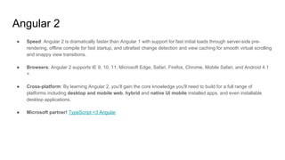 Angular 2
● Speed: Angular 2 is dramatically faster than Angular 1 with support for fast initial loads through server-side pre-
rendering, offline compile for fast startup, and ultrafast change detection and view caching for smooth virtual scrolling
and snappy view transitions.
● Browsers: Angular 2 supports IE 9, 10, 11, Microsoft Edge, Safari, Firefox, Chrome, Mobile Safari, and Android 4.1
+.
● Cross-platform: By learning Angular 2, you'll gain the core knowledge you'll need to build for a full range of
platforms including desktop and mobile web, hybrid and native UI mobile installed apps, and even installable
desktop applications.
● Microsoft partner! TypeScript <3 Angular
 
