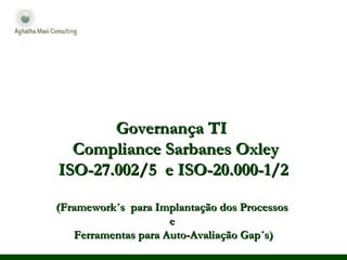 Governança TIGovernança TI
Compliance Sarbanes OxleyCompliance Sarbanes Oxley
ISO-27.002/5 e ISO-20.000-1/2ISO-27.002/5 e ISO-20.000-1/2
(Framework´s para Implantação dos Processos(Framework´s para Implantação dos Processos
ee
Ferramentas para Auto-Avaliação Gap´s)Ferramentas para Auto-Avaliação Gap´s)
 