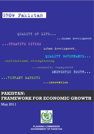 PAKISTAN:
FRAMEWORK FOR ECONOMIC GROWTH
PLANNING COMMISSION
GOVERNMENT OF PAKISTAN
May 2011
GROW Pakistan
QUALITY GOVERNANCE...
…institutional strengthening
...community engagement
ENERGETIC YOUTH...
...CREATIVE CITIES
urban development…
QUALITY OF LIFE...
...human development
...VIBRANT MARKETS
...innovation...innovation...innovation...innovation
 