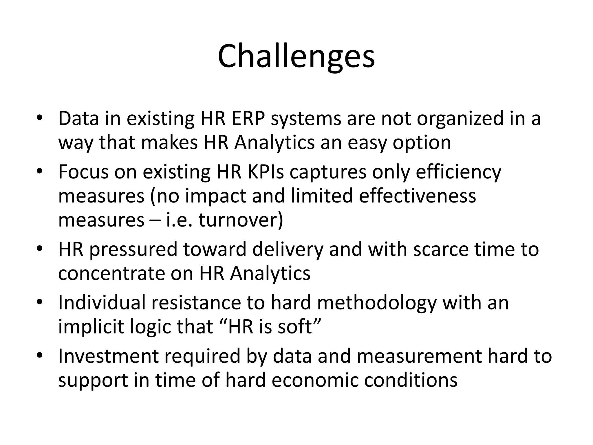 Challenges
• Data in existing HR ERP systems are not organized in a
  way that makes HR Analytics an easy option
• Focus on existing HR KPIs captures only efficiency
  measures (no impact and limited effectiveness
  measures – i.e. turnover)
• HR pressured toward delivery and with scarce time to
  concentrate on HR Analytics
• Individual resistance to hard methodology with an
  implicit logic that “HR is soft”
• Investment required by data and measurement hard to
  support in time of hard economic conditions
 