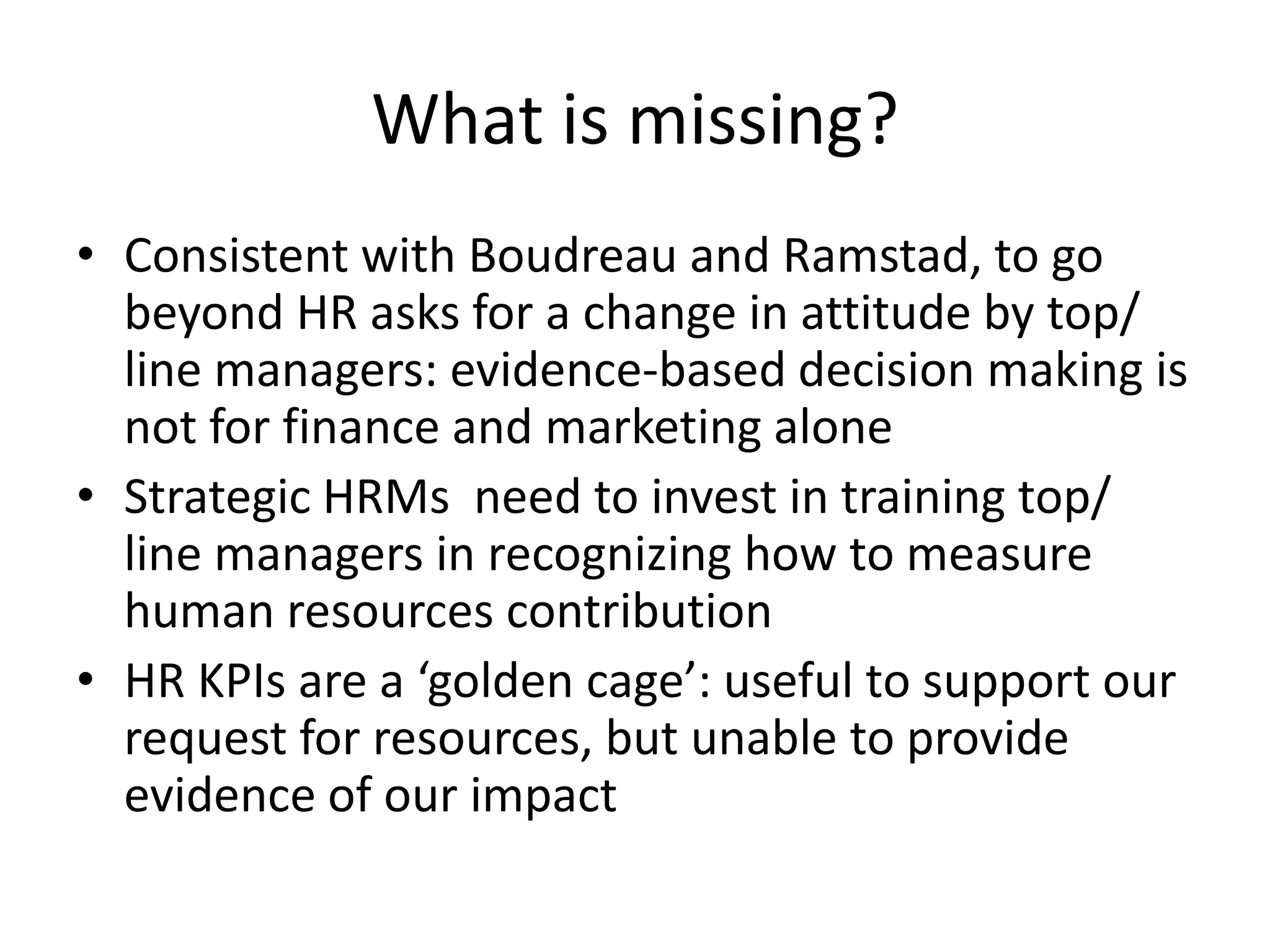 What is missing?
• Consistent with Boudreau and Ramstad, to go
  beyond HR asks for a change in attitude by top/
  line managers: evidence-based decision making is
  not for finance and marketing alone
• Strategic HRMs need to invest in training top/
  line managers in recognizing how to measure
  human resources contribution
• HR KPIs are a ‘golden cage’: useful to support our
  request for resources, but unable to provide
  evidence of our impact
 