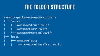 THE FOLDER STRUCTURE
example-package-awesome-library
!"" Sources
# !"" AwesomeStruct.swift
# !"" AwesomeClass.swift
# $"" AwesomeProtocol.swift
|"" Tests
# !"" AwesomeTests
# | !"" AwesomeClassTest.swift
 