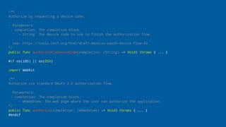 /**
Authorize by requesting a device code.
- Parameters:
- completion: The completion block.
- String: The device code to use to finish the authorization flow.
- see: https://tools.ietf.org/html/draft-denniss-oauth-device-flow-00
*/
public func authorizeViaDeviceCode(completion: (String) -> Void) throws { ... }
#if os(iOS) || os(OSX)
import WebKit
/**
Authorize via standard OAuth 2.0 authorization flow.
- Parameters:
- completion: The completion block.
- WKWebView: The web page where the user can authorize the application.
*/
public func authorize(completion: (WKWebView) -> Void) throws { ... }
#endif
 
