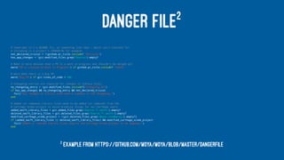DANGER FILE2
# Sometimes it's a README fix, or something like that - which isn't relevant for
# including in a project's CHANGELOG for example
not_declared_trivial = !(github.pr_title.include? "#trivial")
has_app_changes = !git.modified_files.grep(/Source/).empty?
# Make it more obvious that a PR is a work in progress and shouldn't be merged yet
warn("PR is classed as Work in Progress") if github.pr_title.include? "[WIP]"
# Warn when there is a big PR
warn("Big PR") if git.lines_of_code > 500
# Changelog entries are required for changes to library files.
no_changelog_entry = !git.modified_files.include?("Changelog.md")
if has_app_changes && no_changelog_entry && not_declared_trivial
fail("Any changes to library code need a summary in the Changelog.")
end
# Added (or removed) library files need to be added (or removed) from the
# Carthage Xcode project to avoid breaking things for our Carthage users.
added_swift_library_files = git.added_files.grep(/Source.*.swift/).empty?
deleted_swift_library_files = git.deleted_files.grep(/Source.*.swift/).empty?
modified_carthage_xcode_project = !(git.deleted_files.grep(/Moya.xcodeproj/).empty?)
if (added_swift_library_files || deleted_swift_library_files) && modified_carthage_xcode_project
fail("Added or removed library files require the Carthage Xcode project to be updated.")
end
2
Example from https://github.com/Moya/Moya/blob/master/Dangerfile
 