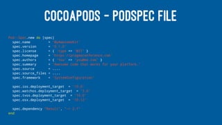 COCOAPODS - PODSPEC FILE
Pod::Spec.new do |spec|
spec.name = 'MyAwesomeKit'
spec.version = '0.1.0'
spec.license = { :type => 'MIT' }
spec.homepage = 'https://pragmaconference.com'
spec.authors = { 'You' => 'you@me.com' }
spec.summary = 'Awesome code that works for your platform.'
spec.source = ....
spec.source_files = ....
spec.framework = 'SystemConfiguration'
spec.ios.deployment_target = '10.0'
spec.watchos.deployment_target = '3.0'
spec.tvos.deployment_target = '10.0'
spec.osx.deployment_target = '10.12'
spec.dependency "Result", "~> 2.1"
end
 