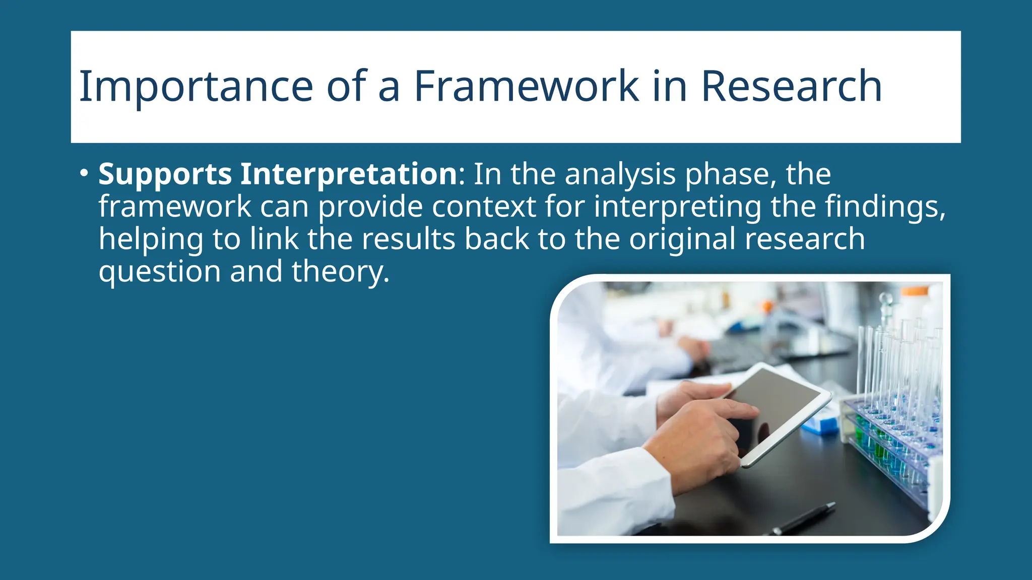 Importance of a Framework in Research
• Supports Interpretation: In the analysis phase, the
framework can provide context for interpreting the findings,
helping to link the results back to the original research
question and theory.
 