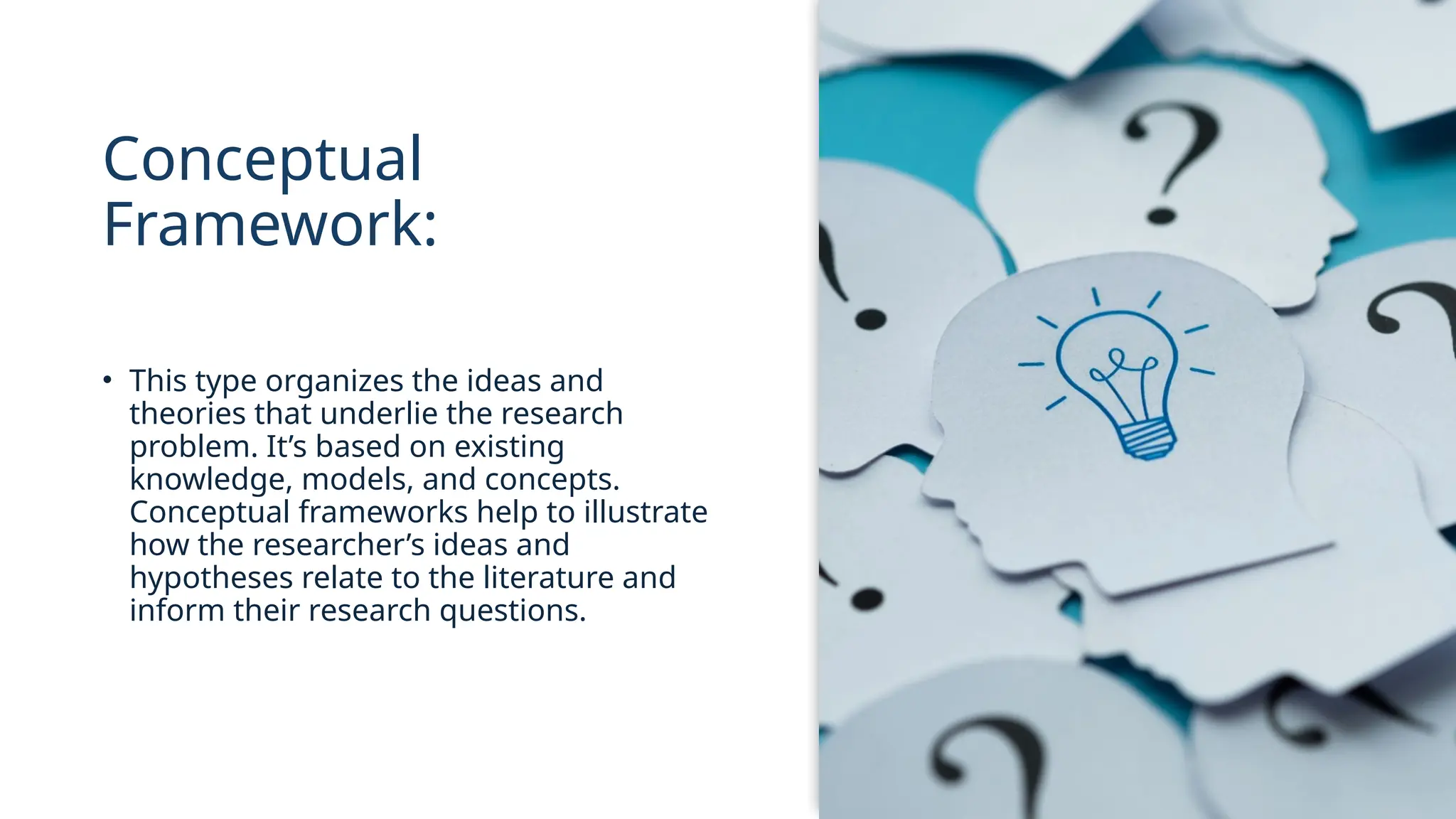 Conceptual
Framework:
• This type organizes the ideas and
theories that underlie the research
problem. It’s based on existing
knowledge, models, and concepts.
Conceptual frameworks help to illustrate
how the researcher’s ideas and
hypotheses relate to the literature and
inform their research questions.
 