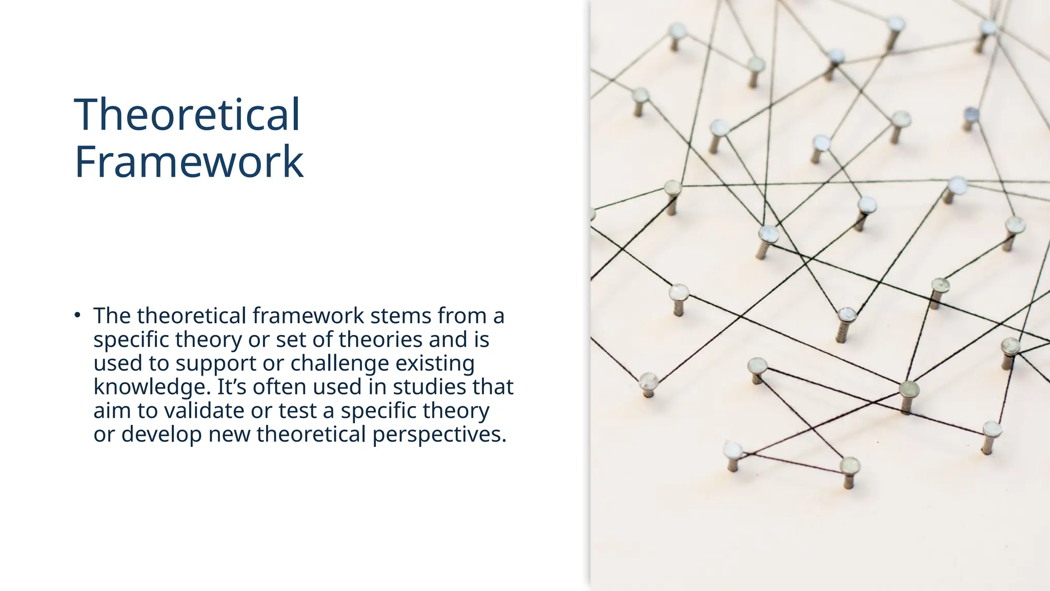 Theoretical
Framework
• The theoretical framework stems from a
specific theory or set of theories and is
used to support or challenge existing
knowledge. It’s often used in studies that
aim to validate or test a specific theory
or develop new theoretical perspectives.
 