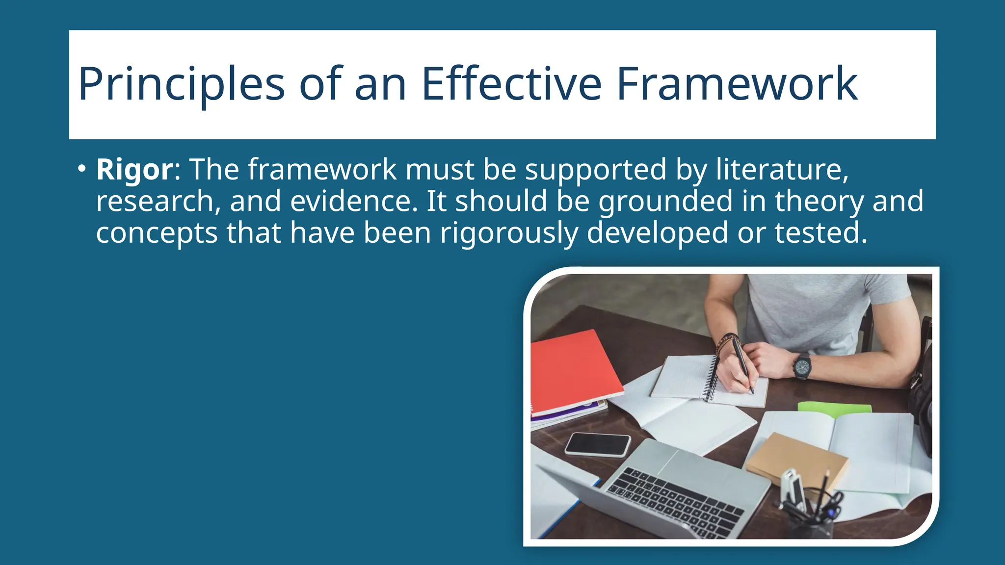 Principles of an Effective Framework
• Rigor: The framework must be supported by literature,
research, and evidence. It should be grounded in theory and
concepts that have been rigorously developed or tested.
 