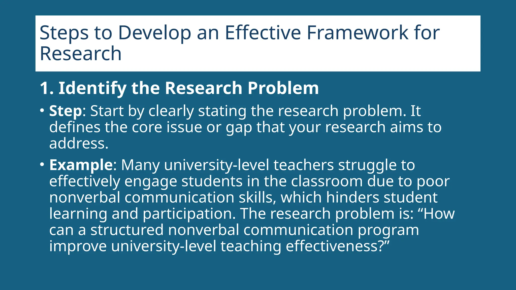 Steps to Develop an Effective Framework for
Research
1. Identify the Research Problem
• Step: Start by clearly stating the research problem. It
defines the core issue or gap that your research aims to
address.
• Example: Many university-level teachers struggle to
effectively engage students in the classroom due to poor
nonverbal communication skills, which hinders student
learning and participation. The research problem is: “How
can a structured nonverbal communication program
improve university-level teaching effectiveness?”
 