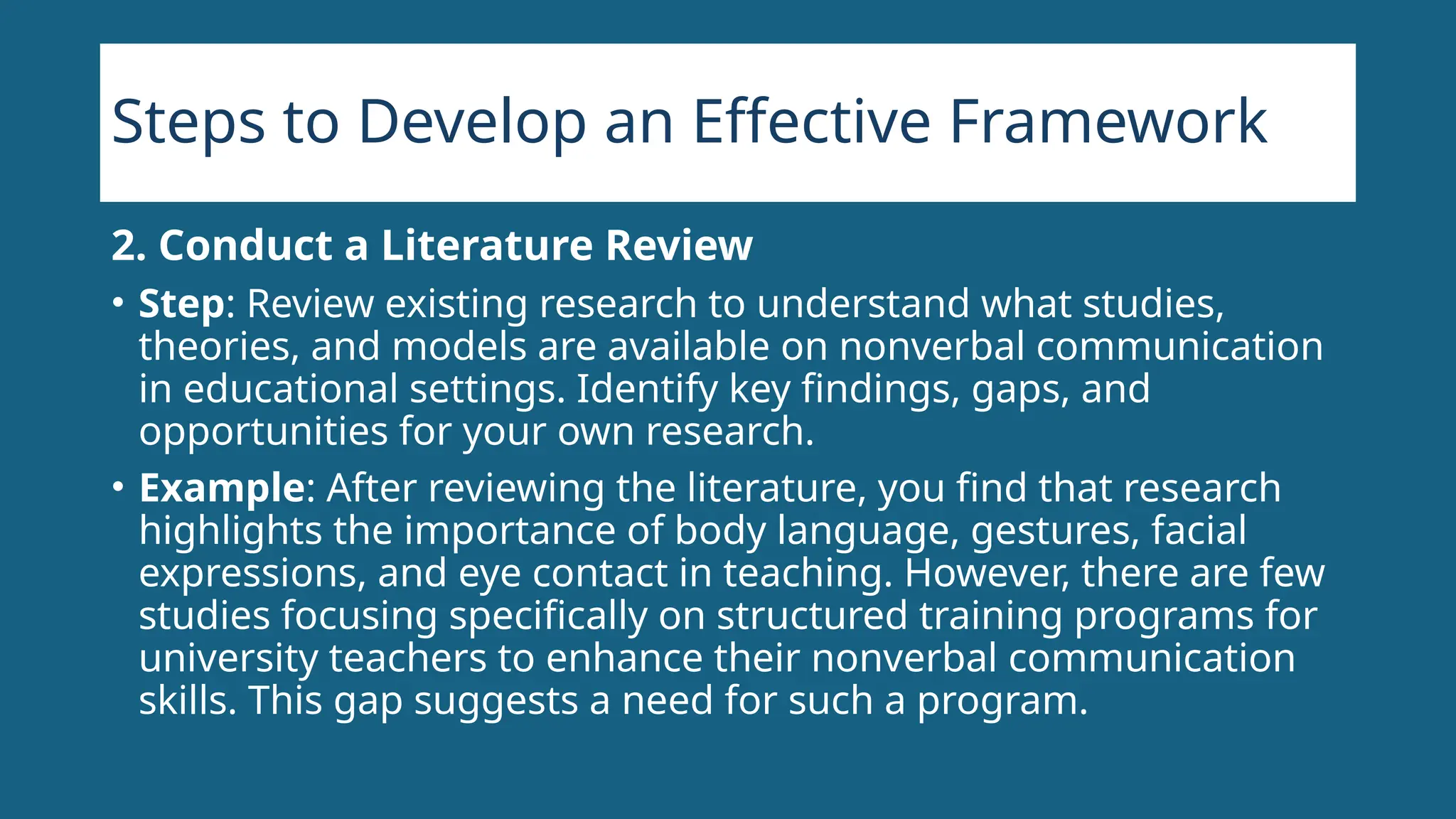 Steps to Develop an Effective Framework
2. Conduct a Literature Review
• Step: Review existing research to understand what studies,
theories, and models are available on nonverbal communication
in educational settings. Identify key findings, gaps, and
opportunities for your own research.
• Example: After reviewing the literature, you find that research
highlights the importance of body language, gestures, facial
expressions, and eye contact in teaching. However, there are few
studies focusing specifically on structured training programs for
university teachers to enhance their nonverbal communication
skills. This gap suggests a need for such a program.
 