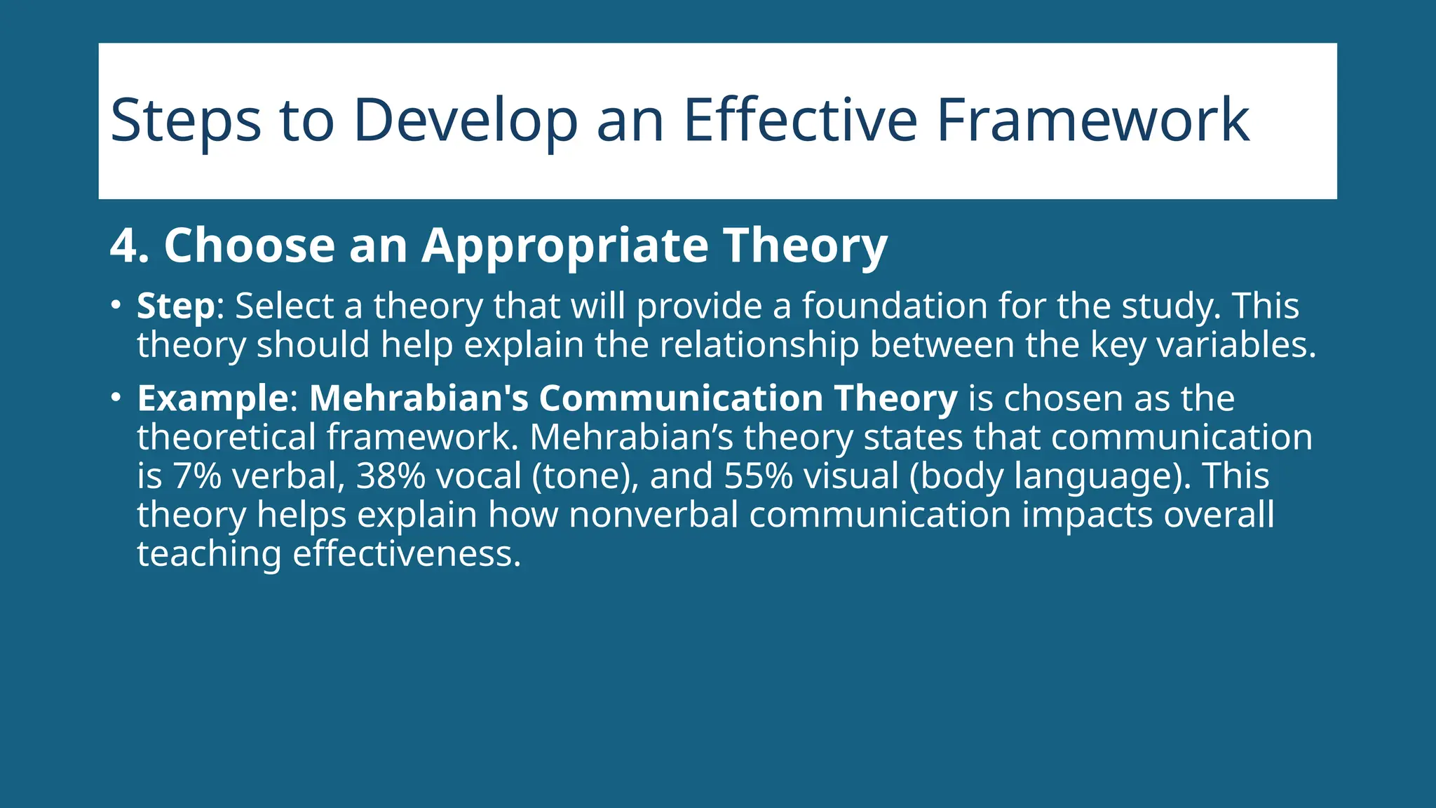 Steps to Develop an Effective Framework
4. Choose an Appropriate Theory
• Step: Select a theory that will provide a foundation for the study. This
theory should help explain the relationship between the key variables.
• Example: Mehrabian's Communication Theory is chosen as the
theoretical framework. Mehrabian’s theory states that communication
is 7% verbal, 38% vocal (tone), and 55% visual (body language). This
theory helps explain how nonverbal communication impacts overall
teaching effectiveness.
 