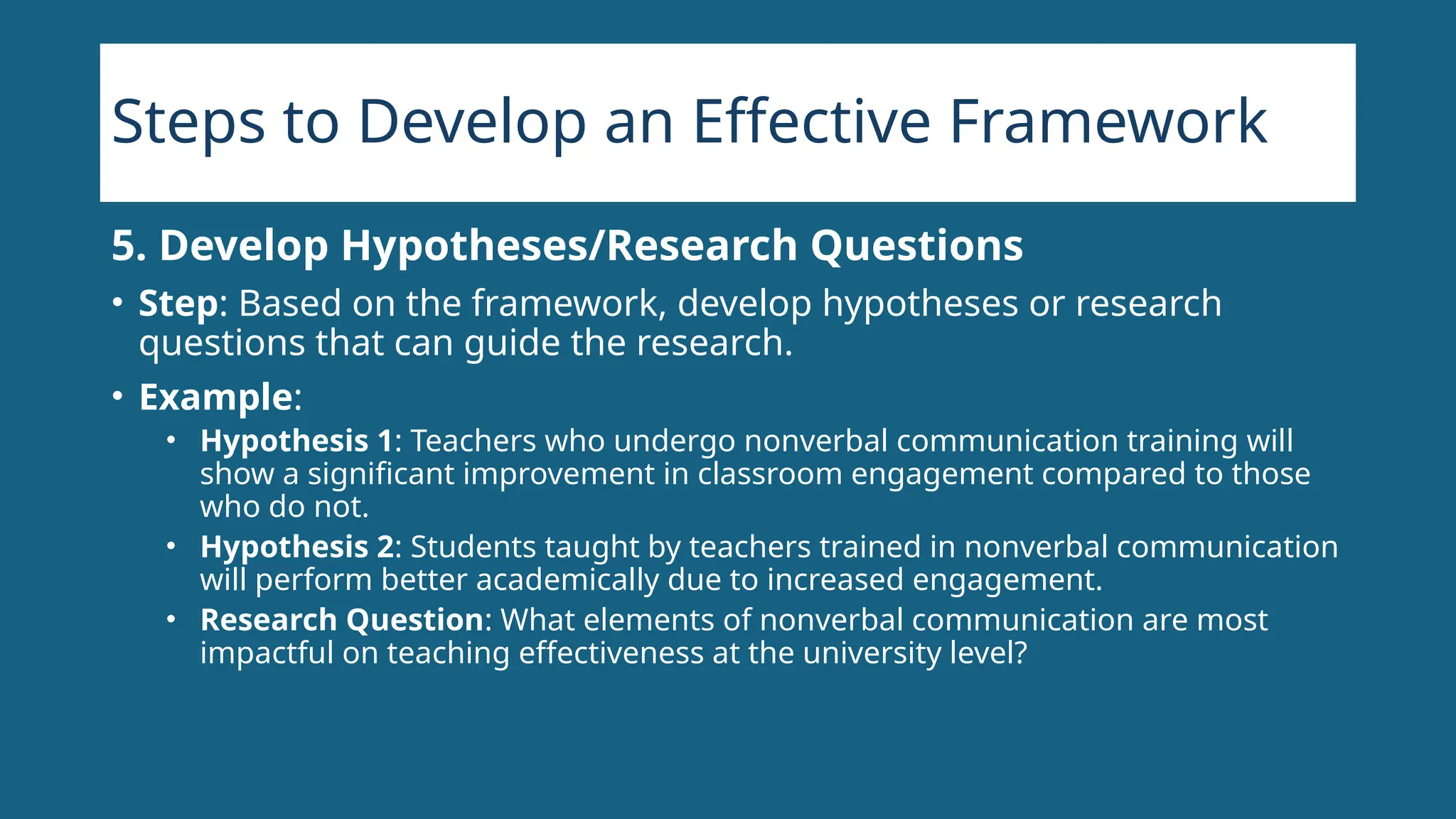 Steps to Develop an Effective Framework
5. Develop Hypotheses/Research Questions
• Step: Based on the framework, develop hypotheses or research
questions that can guide the research.
• Example:
• Hypothesis 1: Teachers who undergo nonverbal communication training will
show a significant improvement in classroom engagement compared to those
who do not.
• Hypothesis 2: Students taught by teachers trained in nonverbal communication
will perform better academically due to increased engagement.
• Research Question: What elements of nonverbal communication are most
impactful on teaching effectiveness at the university level?
 