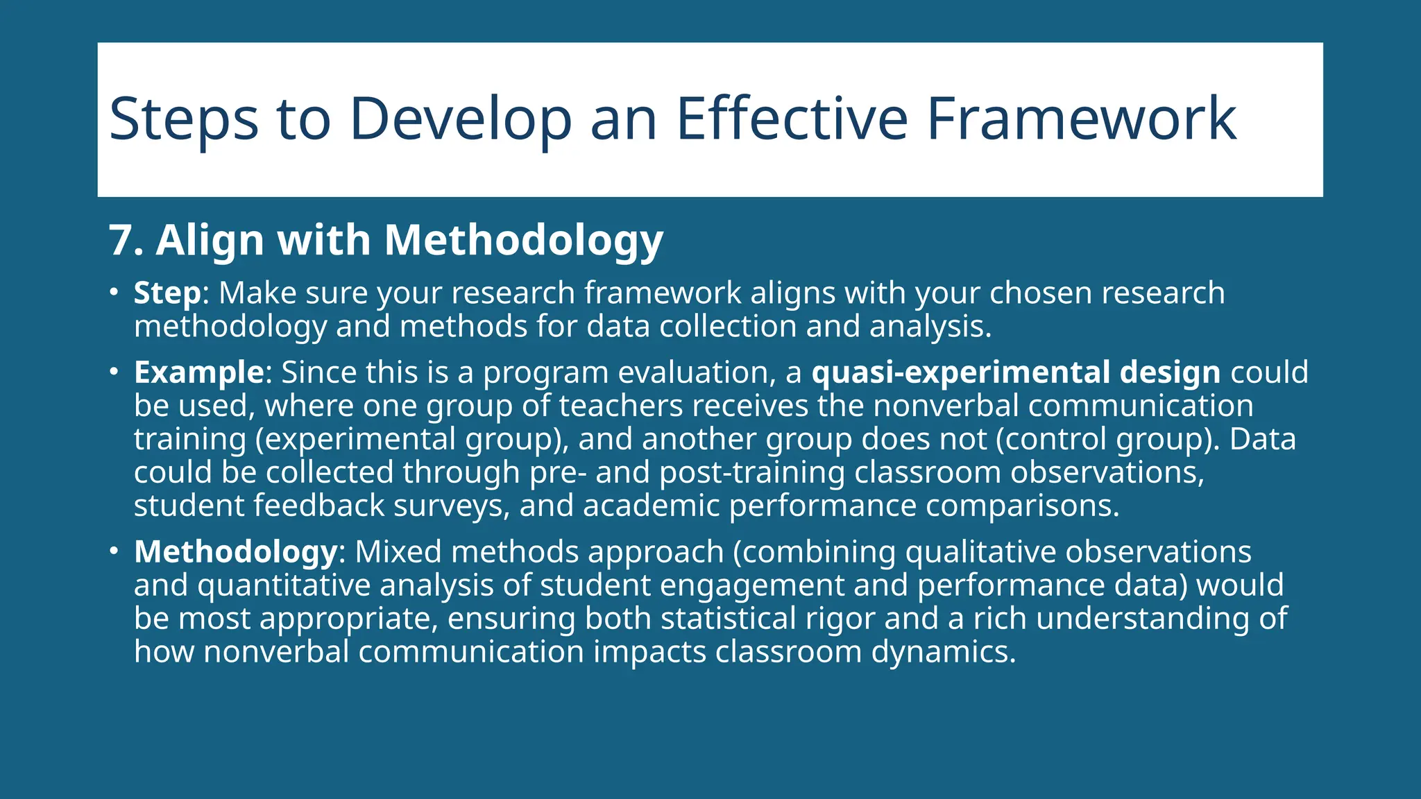 Steps to Develop an Effective Framework
7. Align with Methodology
• Step: Make sure your research framework aligns with your chosen research
methodology and methods for data collection and analysis.
• Example: Since this is a program evaluation, a quasi-experimental design could
be used, where one group of teachers receives the nonverbal communication
training (experimental group), and another group does not (control group). Data
could be collected through pre- and post-training classroom observations,
student feedback surveys, and academic performance comparisons.
• Methodology: Mixed methods approach (combining qualitative observations
and quantitative analysis of student engagement and performance data) would
be most appropriate, ensuring both statistical rigor and a rich understanding of
how nonverbal communication impacts classroom dynamics.
 
