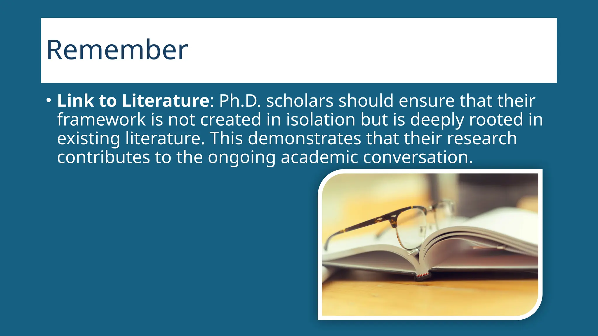 Remember
• Link to Literature: Ph.D. scholars should ensure that their
framework is not created in isolation but is deeply rooted in
existing literature. This demonstrates that their research
contributes to the ongoing academic conversation.
 
