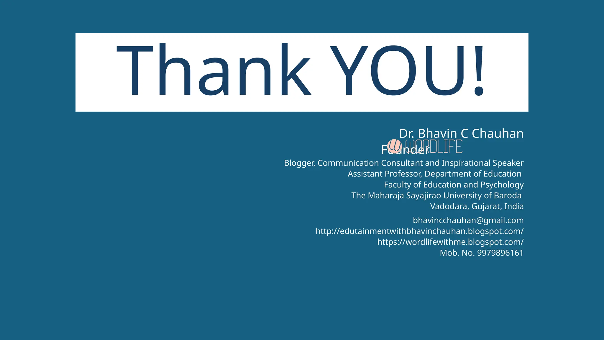 Thank YOU!
Dr. Bhavin C Chauhan
Founder
Blogger, Communication Consultant and Inspirational Speaker
Assistant Professor, Department of Education
Faculty of Education and Psychology
The Maharaja Sayajirao University of Baroda
Vadodara, Gujarat, India
bhavincchauhan@gmail.com
http://edutainmentwithbhavinchauhan.blogspot.com/
https://wordlifewithme.blogspot.com/
Mob. No. 9979896161
 