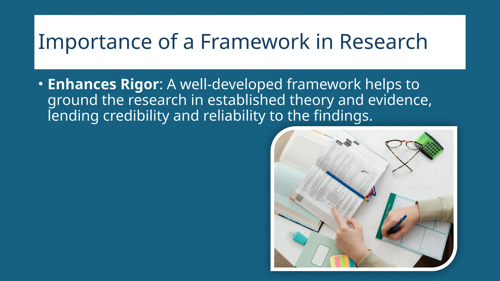Importance of a Framework in Research
• Enhances Rigor: A well-developed framework helps to
ground the research in established theory and evidence,
lending credibility and reliability to the findings.
 