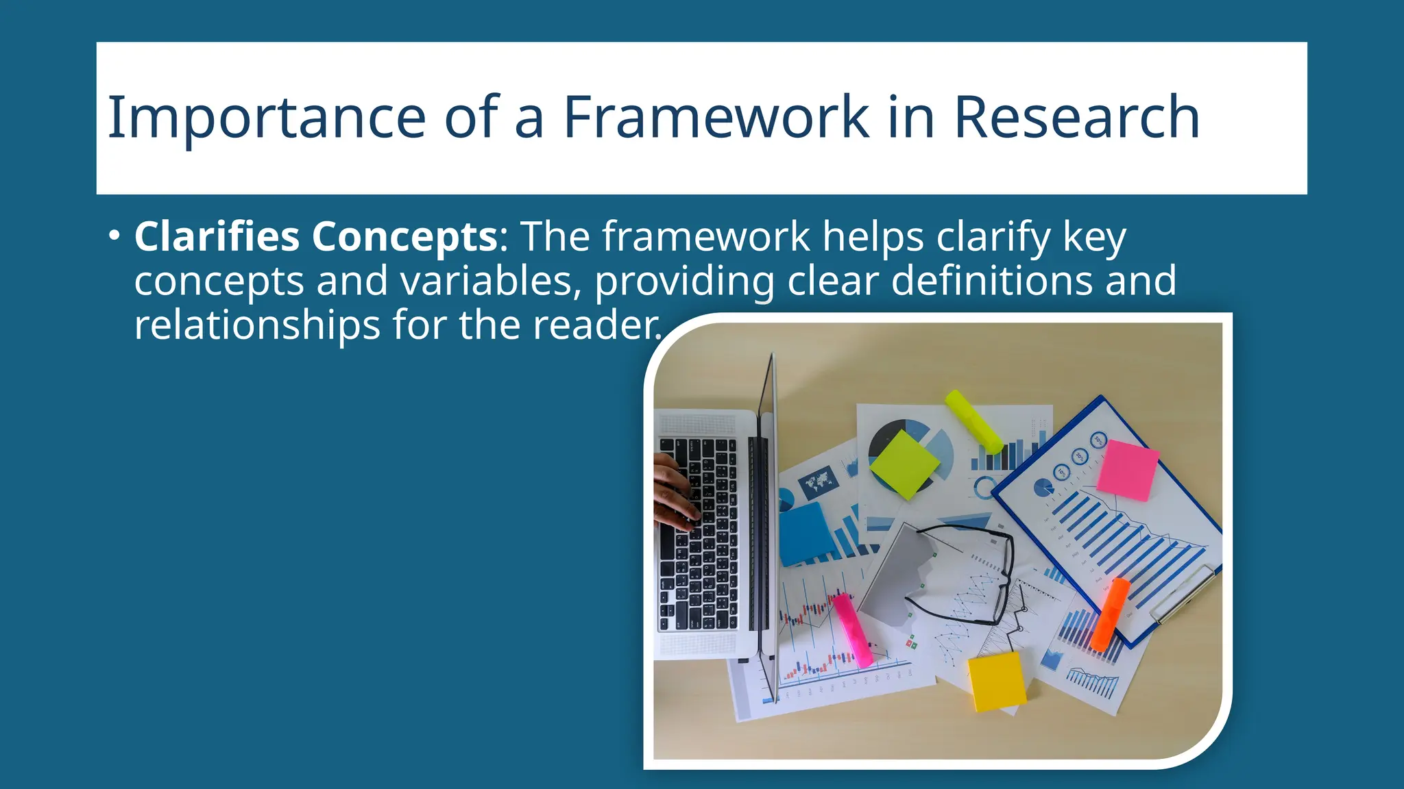Importance of a Framework in Research
• Clarifies Concepts: The framework helps clarify key
concepts and variables, providing clear definitions and
relationships for the reader.
 