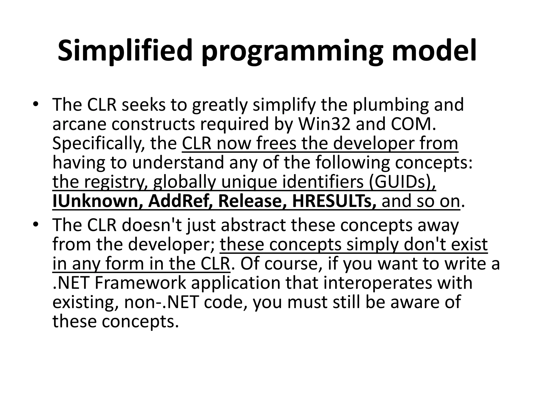 Simplified programming model
• The CLR seeks to greatly simplify the plumbing and
arcane constructs required by Win32 and COM.
Specifically, the CLR now frees the developer from
having to understand any of the following concepts:
the registry, globally unique identifiers (GUIDs),
IUnknown, AddRef, Release, HRESULTs, and so on.
• The CLR doesn't just abstract these concepts away
from the developer; these concepts simply don't exist
in any form in the CLR. Of course, if you want to write a
.NET Framework application that interoperates with
existing, non-.NET code, you must still be aware of
these concepts.
 