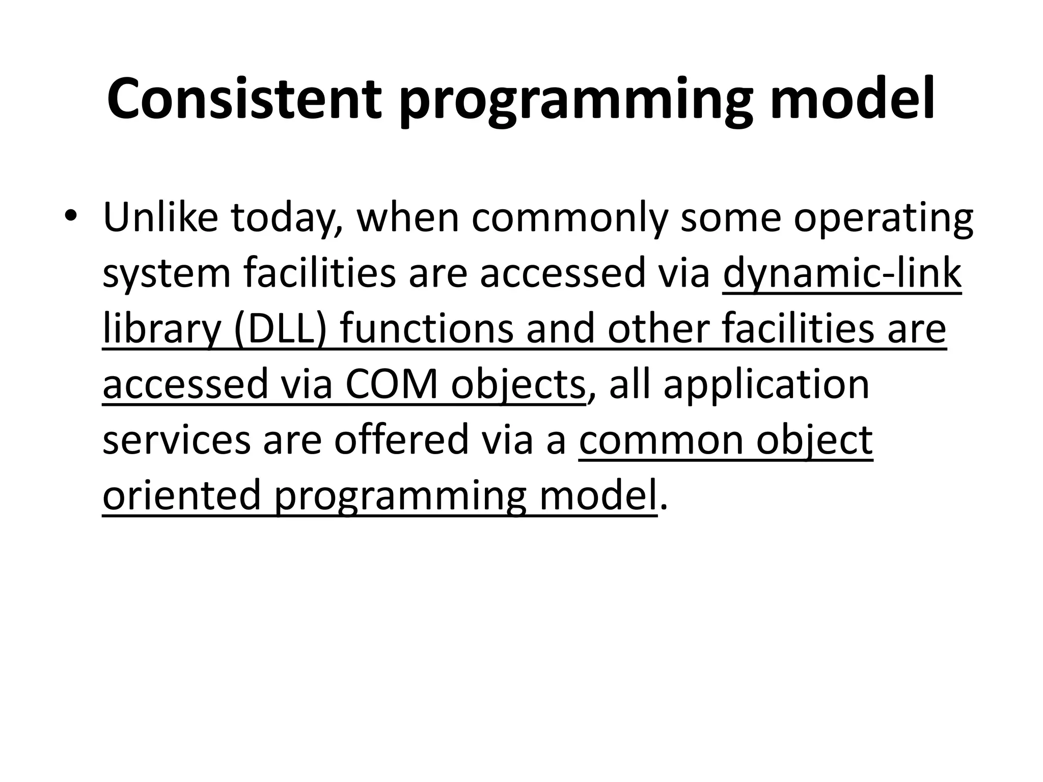 Consistent programming model
• Unlike today, when commonly some operating
system facilities are accessed via dynamic-link
library (DLL) functions and other facilities are
accessed via COM objects, all application
services are offered via a common object
oriented programming model.
 