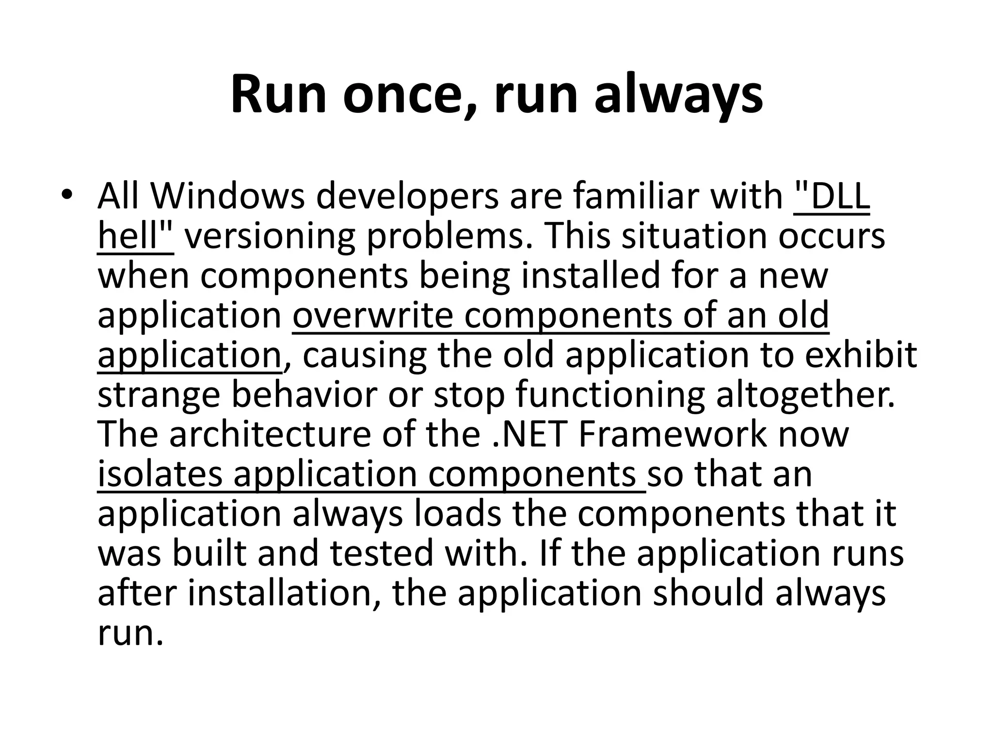 Run once, run always
• All Windows developers are familiar with "DLL
hell" versioning problems. This situation occurs
when components being installed for a new
application overwrite components of an old
application, causing the old application to exhibit
strange behavior or stop functioning altogether.
The architecture of the .NET Framework now
isolates application components so that an
application always loads the components that it
was built and tested with. If the application runs
after installation, the application should always
run.
 